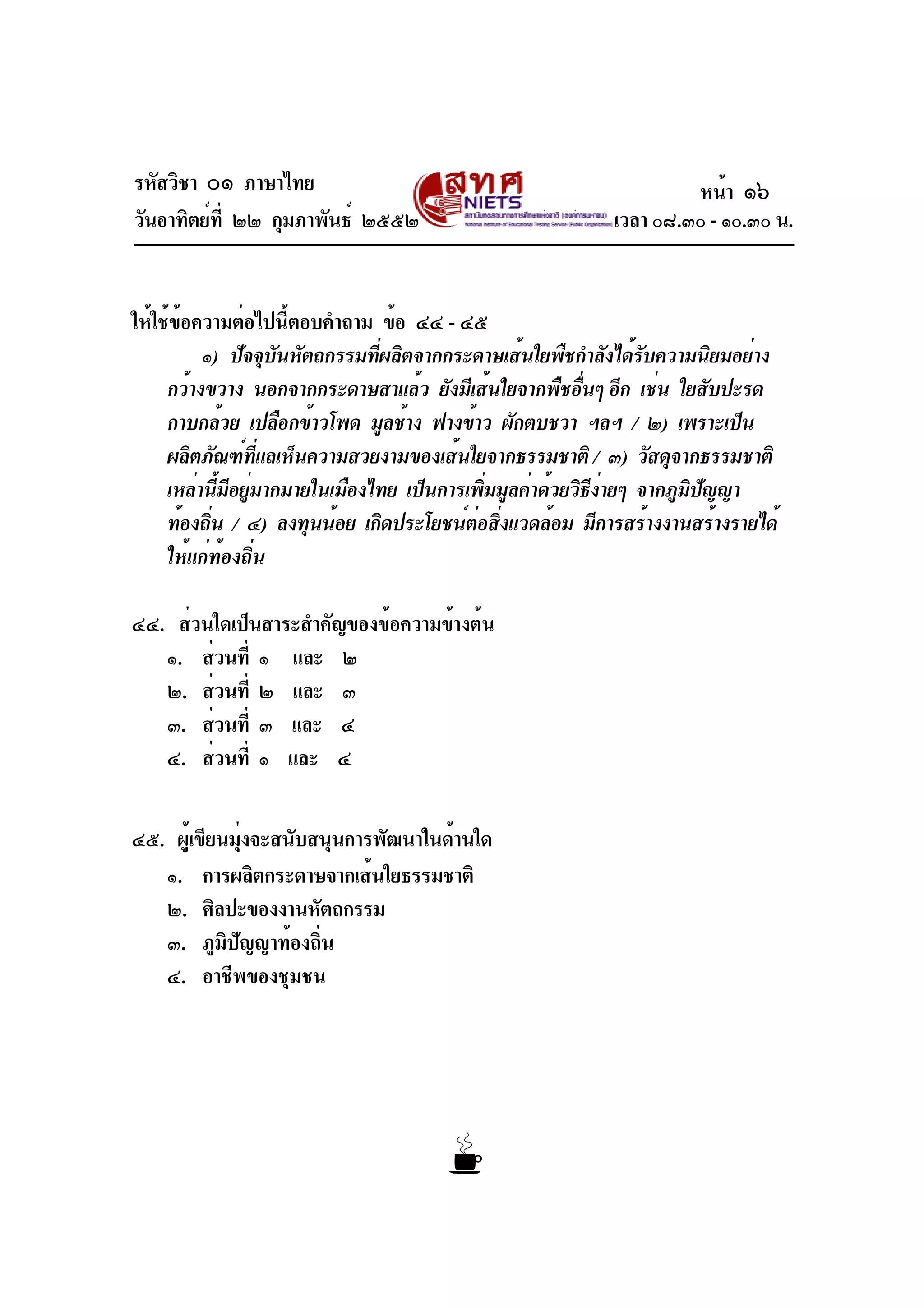 รหัสวิชา ๐๑ ภาษาไทย
วันอาทิตย์ที่ ๒๒ กุมภาพันธ์ ๒๕๕๒ เวลา ๐๘.๓๐ - ๑๐.๓๐ น.
ให้ใช้ข้อความต่อไปนี้ตอบคำถาม ข้อ ๔๔ - ๔๕
๑) ปัจจุบันหัตถกรรมที่ผลิตจากกระดาษเส้นใยพืชกำลังได้รับความนิยมอย่าง
กว้างขวาง นอกจากกระดาษสาแล้ว ยังมีเส้นใยจากพืชอื่นๆ อีก เช่น ใยสับปะรด
กาบกล้วย เปลือกข้าวโพด มูลช้าง ฟางข้าว ผักตบชวา ฯลฯ / ๒) เพราะเป็น
ผลิตภัณฑ์ที่แลเห็นความสวยงามของเส้นใยจากธรรมชาติ / ๓) วัสดุจากธรรมชาติ
เหล่านี้มีอยู่มากมายในเมืองไทย เป็นการเพิ่มมูลค่าด้วยวิธีง่ายๆ จากภูมิปัญญา
ท้องถิ่น / ๔) ลงทุนน้อย เกิดประโยชน์ต่อสิ่งแวดล้อม มีการสร้างงานสร้างรายได้
ให้แก่ท้องถิ่น
๔๔. ส่วนใดเป็นสาระสำคัญของข้อความข้างต้น
๑. ส่วนที่ ๑ และ ๒
๒. ส่วนที่ ๒ และ ๓
๓. ส่วนที่ ๓ และ ๔
๔. ส่วนที่ ๑ และ ๔
๔๕. ผู้เขียนมุ่งจะสนับสนุนการพัฒนาในด้านใด
๑. การผลิตกระดาษจากเส้นใยธรรมชาติ
๒. ศิลปะของงานหัตถกรรม
๓. ภูมิปัญญาท้องถิ่น
๔. อาชีพของชุมชน
หน้า ๑๖
 