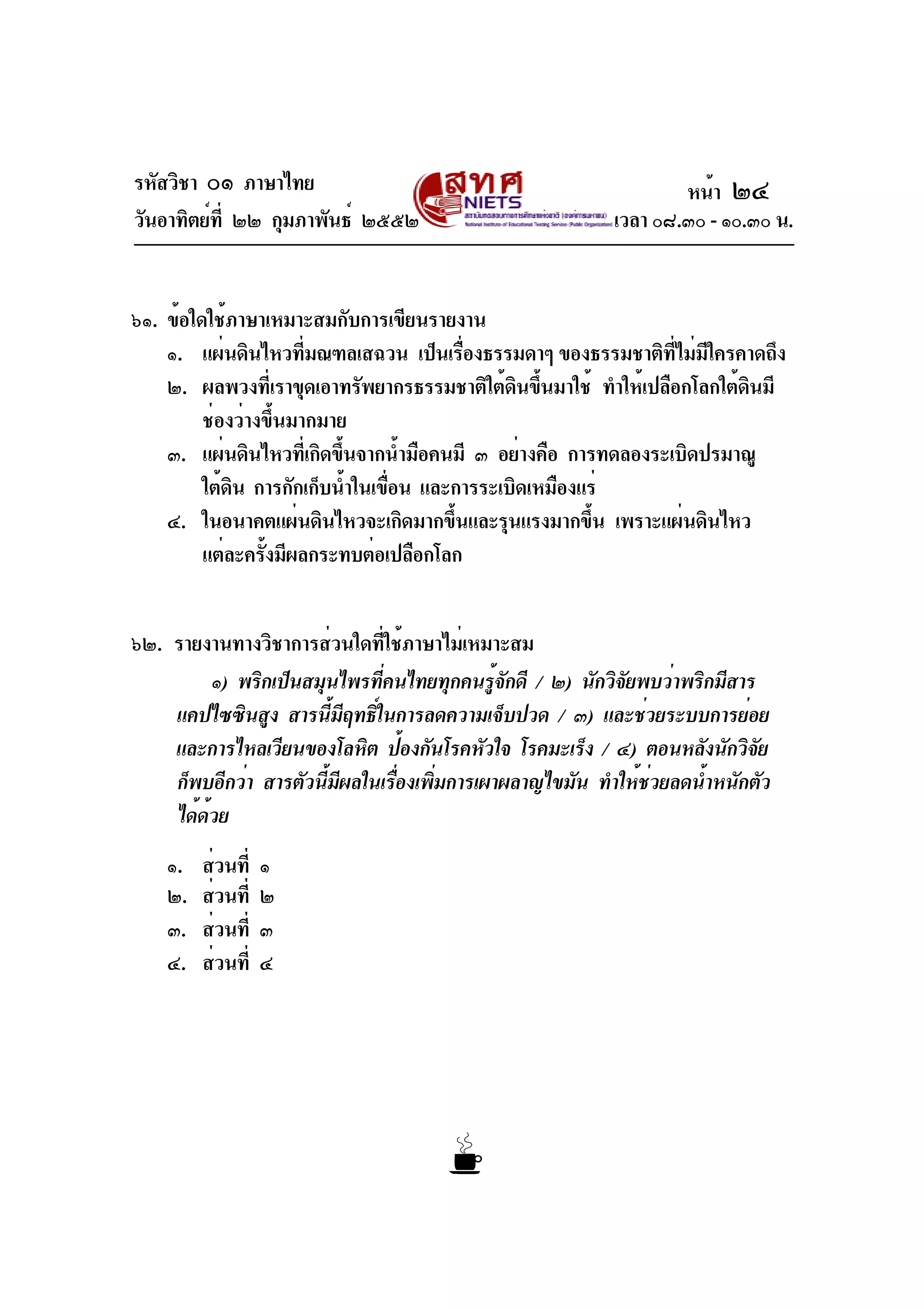 รหัสวิชา ๐๑ ภาษาไทย
วันอาทิตย์ที่ ๒๒ กุมภาพันธ์ ๒๕๕๒ เวลา ๐๘.๓๐ - ๑๐.๓๐ น.
๖๑. ข้อใดใช้ภาษาเหมาะสมกับการเขียนรายงาน
๑. แผ่นดินไหวที่มณฑลเสฉวน เป็นเรื่องธรรมดาๆ ของธรรมชาติที่ไม่มีใครคาดถึง
๒. ผลพวงที่เราขุดเอาทรัพยากรธรรมชาติใต้ดินขึ้นมาใช้ ทำให้เปลือกโลกใต้ดินมี
ช่องว่างขึ้นมากมาย
๓. แผ่นดินไหวที่เกิดขึ้นจากน้ำมือคนมี ๓ อย่างคือ การทดลองระเบิดปรมาณู
ใต้ดิน การกักเก็บน้ำในเขื่อน และการระเบิดเหมืองแร่
๔. ในอนาคตแผ่นดินไหวจะเกิดมากขึ้นและรุนแรงมากขึ้น เพราะแผ่นดินไหว
แต่ละครั้งมีผลกระทบต่อเปลือกโลก
๖๒. รายงานทางวิชาการส่วนใดที่ใช้ภาษาไม่เหมาะสม
๑) พริกเป็นสมุนไพรที่คนไทยทุกคนรู้จักดี / ๒) นักวิจัยพบว่าพริกมีสาร
แคปไซซินสูง สารนี้มีฤทธิ์ในการลดความเจ็บปวด / ๓) และช่วยระบบการย่อย
และการไหลเวียนของโลหิต ป้องกันโรคหัวใจ โรคมะเร็ง / ๔) ตอนหลังนักวิจัย
ก็พบอีกว่า สารตัวนี้มีผลในเรื่องเพิ่มการเผาผลาญไขมัน ทำให้ช่วยลดน้ำหนักตัว
ได้ด้วย
๑. ส่วนที่ ๑
๒. ส่วนที่ ๒
๓. ส่วนที่ ๓
๔. ส่วนที่ ๔
หน้า ๒๔
 