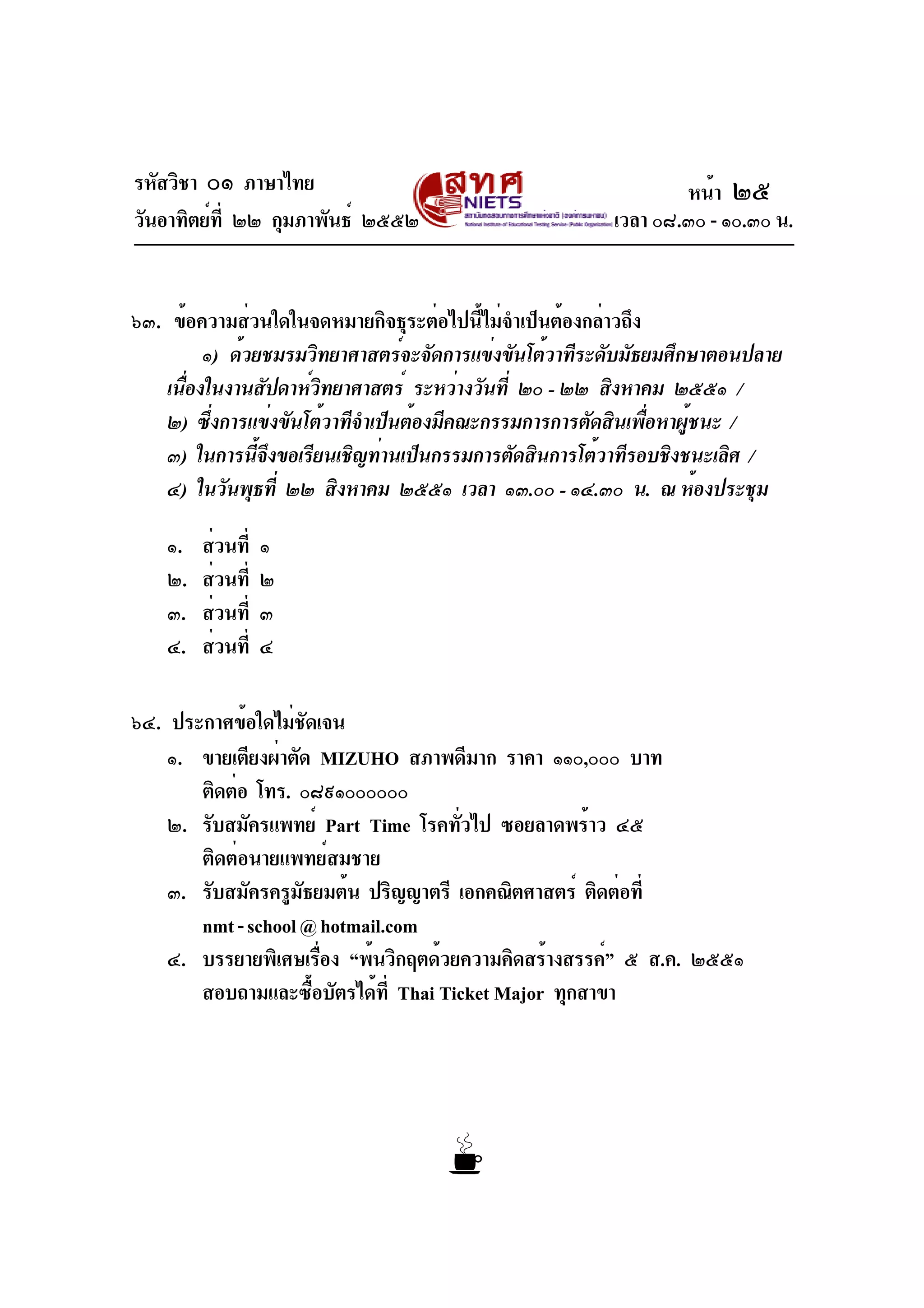 รหัสวิชา ๐๑ ภาษาไทย
วันอาทิตย์ที่ ๒๒ กุมภาพันธ์ ๒๕๕๒ เวลา ๐๘.๓๐ - ๑๐.๓๐ น.
๖๓. ข้อความส่วนใดในจดหมายกิจธุระต่อไปนี้ไม่จำเป็นต้องกล่าวถึง
๑) ด้วยชมรมวิทยาศาสตร์จะจัดการแข่งขันโต้วาทีระดับมัธยมศึกษาตอนปลาย
เนื่องในงานสัปดาห์วิทยาศาสตร์ ระหว่างวันที่ ๒๐ - ๒๒ สิงหาคม ๒๕๕๑ /
๒) ซึ่งการแข่งขันโต้วาทีจำเป็นต้องมีคณะกรรมการการตัดสินเพื่อหาผู้ชนะ /
๓) ในการนี้จึงขอเรียนเชิญท่านเป็นกรรมการตัดสินการโต้วาทีรอบชิงชนะเลิศ /
๔) ในวันพุธที่ ๒๒ สิงหาคม ๒๕๕๑ เวลา ๑๓.๐๐ - ๑๔.๓๐ น. ณ ห้องประชุม
๑. ส่วนที่ ๑
๒. ส่วนที่ ๒
๓. ส่วนที่ ๓
๔. ส่วนที่ ๔
๖๔. ประกาศข้อใดไม่ชัดเจน
๑. ขายเตียงผ่าตัด MIZUHO สภาพดีมาก ราคา ๑๑๐,๐๐๐ บาท
ติดต่อ โทร. ๐๘๙๑๐๐๐๐๐๐
๒. รับสมัครแพทย์ Part Time โรคทั่วไป ซอยลาดพร้าว ๔๕
ติดต่อนายแพทย์สมชาย
๓. รับสมัครครูมัธยมต้น ปริญญาตรี เอกคณิตศาสตร์ ติดต่อที่
nmt-school@hotmail.com
๔. บรรยายพิเศษเรื่อง “พ้นวิกฤตด้วยความคิดสร้างสรรค์” ๕ ส.ค. ๒๕๕๑
สอบถามและซื้อบัตรได้ที่ Thai Ticket Major ทุกสาขา
หน้า ๒๕
 