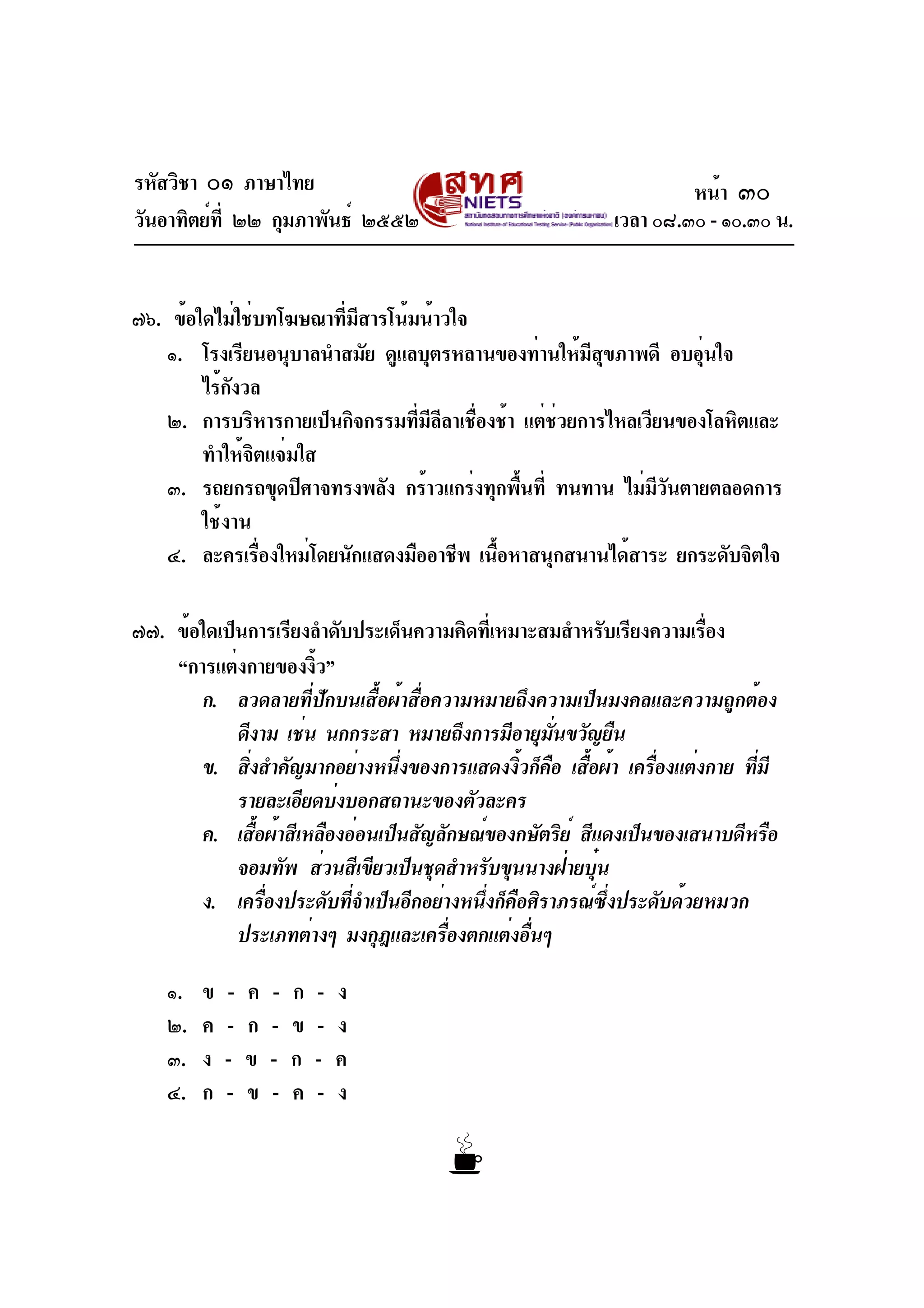 รหัสวิชา ๐๑ ภาษาไทย
วันอาทิตย์ที่ ๒๒ กุมภาพันธ์ ๒๕๕๒ เวลา ๐๘.๓๐ - ๑๐.๓๐ น.
๗๖. ข้อใดไม่ใช่บทโฆษณาที่มีสารโน้มน้าวใจ
๑. โรงเรียนอนุบาลนำสมัย ดูแลบุตรหลานของท่านให้มีสุขภาพดี อบอุ่นใจ
ไร้กังวล
๒. การบริหารกายเป็นกิจกรรมที่มีลีลาเชื่องช้า แต่ช่วยการไหลเวียนของโลหิตและ
ทำให้จิตแจ่มใส
๓. รถยกรถขุดปิศาจทรงพลัง กร้าวแกร่งทุกพื้นที่ ทนทาน ไม่มีวันตายตลอดการ
ใช้งาน
๔. ละครเรื่องใหม่โดยนักแสดงมืออาชีพ เนื้อหาสนุกสนานได้สาระ ยกระดับจิตใจ
๗๗. ข้อใดเป็นการเรียงลำดับประเด็นความคิดที่เหมาะสมสำหรับเรียงความเรื่อง
“การแต่งกายของงิ้ว”
ก. ลวดลายที่ปักบนเสื้อผ้าสื่อความหมายถึงความเป็นมงคลและความถูกต้อง
ดีงาม เช่น นกกระสา หมายถึงการมีอายุมั่นขวัญยืน
ข. สิ่งสำคัญมากอย่างหนึ่งของการแสดงงิ้วก็คือ เสื้อผ้า เครื่องแต่งกาย ที่มี
รายละเอียดบ่งบอกสถานะของตัวละคร
ค. เสื้อผ้าสีเหลืองอ่อนเป็นสัญลักษณ์ของกษัตริย์ สีแดงเป็นของเสนาบดีหรือ
จอมทัพ ส่วนสีเขียวเป็นชุดสำหรับขุนนางฝ่ายบุ๋น
ง. เครื่องประดับที่จำเป็นอีกอย่างหนึ่งก็คือศิราภรณ์ซึ่งประดับด้วยหมวก
ประเภทต่างๆ มงกุฎและเครื่องตกแต่งอื่นๆ
๑. ข - ค - ก - ง
๒. ค - ก - ข - ง
๓. ง - ข - ก - ค
๔. ก - ข - ค - ง
หน้า ๓๐
 