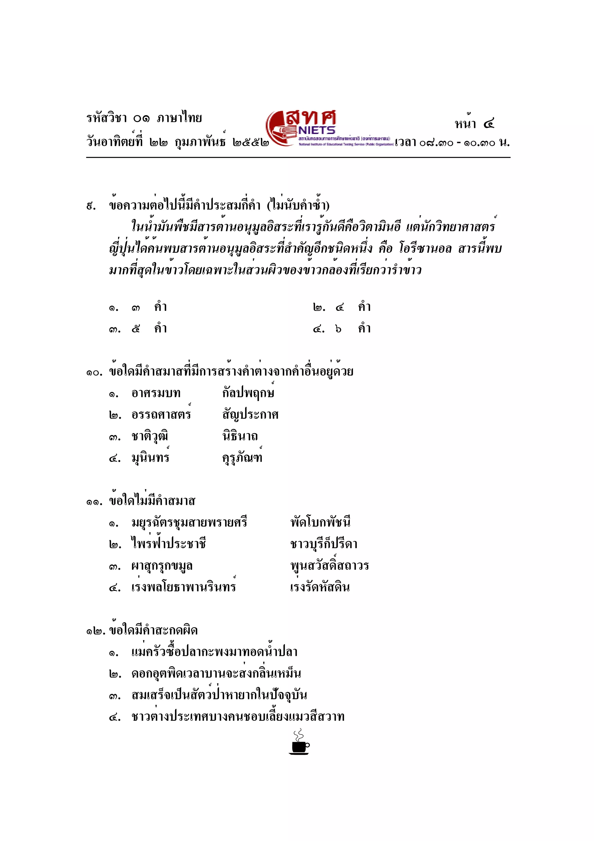 รหัสวิชา ๐๑ ภาษาไทย
วันอาทิตย์ที่ ๒๒ กุมภาพันธ์ ๒๕๕๒ เวลา ๐๘.๓๐ - ๑๐.๓๐ น.
๙. ข้อความต่อไปนี้มีคำประสมกี่คำ (ไม่นับคำซ้ำ)
ในน้ำมันพืชมีสารต้านอนุมูลอิสระที่เรารู้กันดีคือวิตามินอี แต่นักวิทยาศาสตร์
ญี่ปุ่นได้ค้นพบสารต้านอนุมูลอิสระที่สำคัญอีกชนิดหนึ่ง คือ โอรีซานอล สารนี้พบ
มากที่สุดในข้าวโดยเฉพาะในส่วนผิวของข้าวกล้องที่เรียกว่ารำข้าว
๑. ๓ คำ ๒. ๔ คำ
๓. ๕ คำ ๔. ๖ คำ
๑๐. ข้อใดมีคำสมาสที่มีการสร้างคำต่างจากคำอื่นอยู่ด้วย
๑. อาศรมบท กัลปพฤกษ์
๒. อรรถศาสตร์ สัญประกาศ
๓. ชาติวุฒิ นิธินาถ
๔. มุนินทร์ คุรุภัณฑ์
๑๑. ข้อใดไม่มีคำสมาส
๑. มยุรฉัตรชุมสายพรายศรี พัดโบกพัชนี
๒. ไพร่ฟ้าประชาชี ชาวบุรีก็ปรีดา
๓. ผาสุกรุกขมูล พูนสวัสดิ์สถาวร
๔. เร่งพลโยธาพานรินทร์ เร่งรัดหัสดิน
๑๒. ข้อใดมีคำสะกดผิด
๑. แม่ครัวซื้อปลากะพงมาทอดน้ำปลา
๒. ดอกอุตพิดเวลาบานจะส่งกลิ่นเหม็น
๓. สมเสร็จเป็นสัตว์ป่าหายากในปัจจุบัน
๔. ชาวต่างประเทศบางคนชอบเลี้ยงแมวสีสวาท
หน้า ๔
 