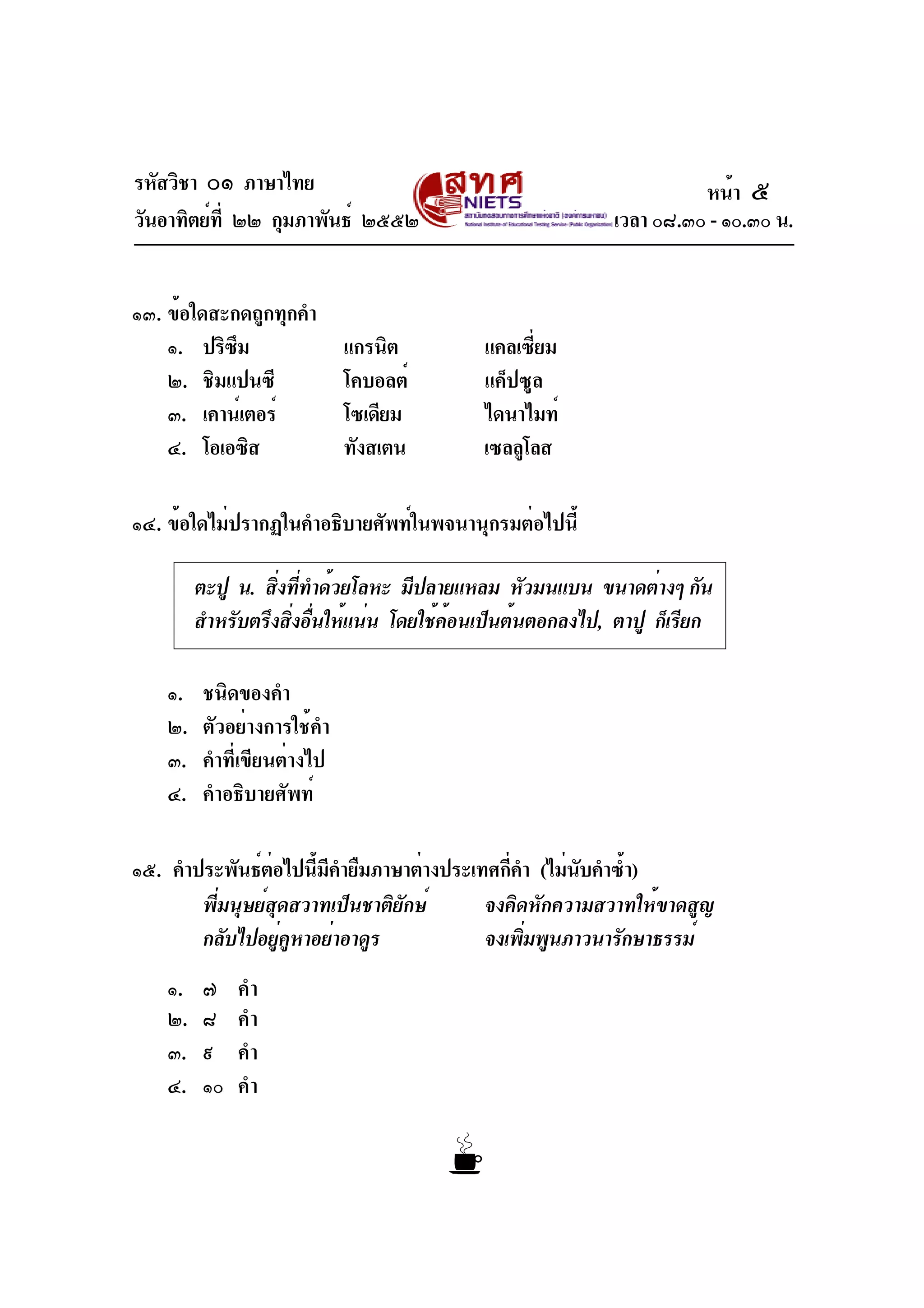 รหัสวิชา ๐๑ ภาษาไทย
วันอาทิตย์ที่ ๒๒ กุมภาพันธ์ ๒๕๕๒ เวลา ๐๘.๓๐ - ๑๐.๓๐ น.
๑๓. ข้อใดสะกดถูกทุกคำ
๑. ปริซึม แกรนิต แคลเซี่ยม
๒. ชิมแปนซี โคบอลต์ แค็ปซูล
๓. เคาน์เตอร์ โซเดียม ไดนาไมท์
๔. โอเอซิส ทังสเตน เซลลูโลส
๑๔. ข้อใดไม่ปรากฏในคำอธิบายศัพท์ในพจนานุกรมต่อไปนี้
๑. ชนิดของคำ
๒. ตัวอย่างการใช้คำ
๓. คำที่เขียนต่างไป
๔. คำอธิบายศัพท์
๑๕. คำประพันธ์ต่อไปนี้มีคำยืมภาษาต่างประเทศกี่คำ (ไม่นับคำซ้ำ)
พี่มนุษย์สุดสวาทเป็นชาติยักษ์ จงคิดหักความสวาทให้ขาดสูญ
กลับไปอยู่คูหาอย่าอาดูร จงเพิ่มพูนภาวนารักษาธรรม์
๑. ๗ คำ
๒. ๘ คำ
๓. ๙ คำ
๔. ๑๐ คำ
ตะปู น. สิ่งที่ทำด้วยโลหะ มีปลายแหลม หัวมนแบน ขนาดต่างๆ กัน
สำหรับตรึงสิ่งอื่นให้แน่น โดยใช้ค้อนเป็นต้นตอกลงไป, ตาปู ก็เรียก
หน้า ๕
 