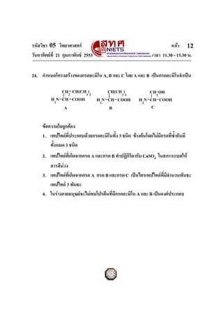รหัสวิชา 05 วิทยาศาสตร หนา
วันอาทิตยที่ 21 กุมภาพันธ 2553 เวลา 11.30 - 13.30 น.
ฉบับ 1 สําหรับการสอบปกติ
12
24. กําหนดโครงสรางของกรดอะมิโน A, B และ C โดย A และ B เปนกรดอะมิโนจําเปน
H2
N CH
CH2
COOH
CH(CH3
)2
H2
N CH
CH(CH3
)2
COOH H2
N CH
CH2
COOH
OH
A B C
ขอความใดถูกตอง
1. เพปไทดที่ประกอบดวยกรดอะมิโนทั้ง 3 ชนิด ขางตนโดยไมมีกรดที่ซ้ํากันมี
ทั้งหมด 3 ชนิด
2. เพปไทดที่เกิดจากกรด A และกรด B ทําปฏิกิริยากับ CuSO4 ในสภาวะเบสให
สารสีมวง
3. เพปไทดที่เกิดจากกรด A กรด B และกรด C เปนไตรเพปไทดที่มีจํานวนพันธะ
เพปไทด 3 พันธะ
4. ในรางกายมนุษยจะไมพบโปรตีนที่มีกรดอะมิโน A และ B เปนองคประกอบ
 