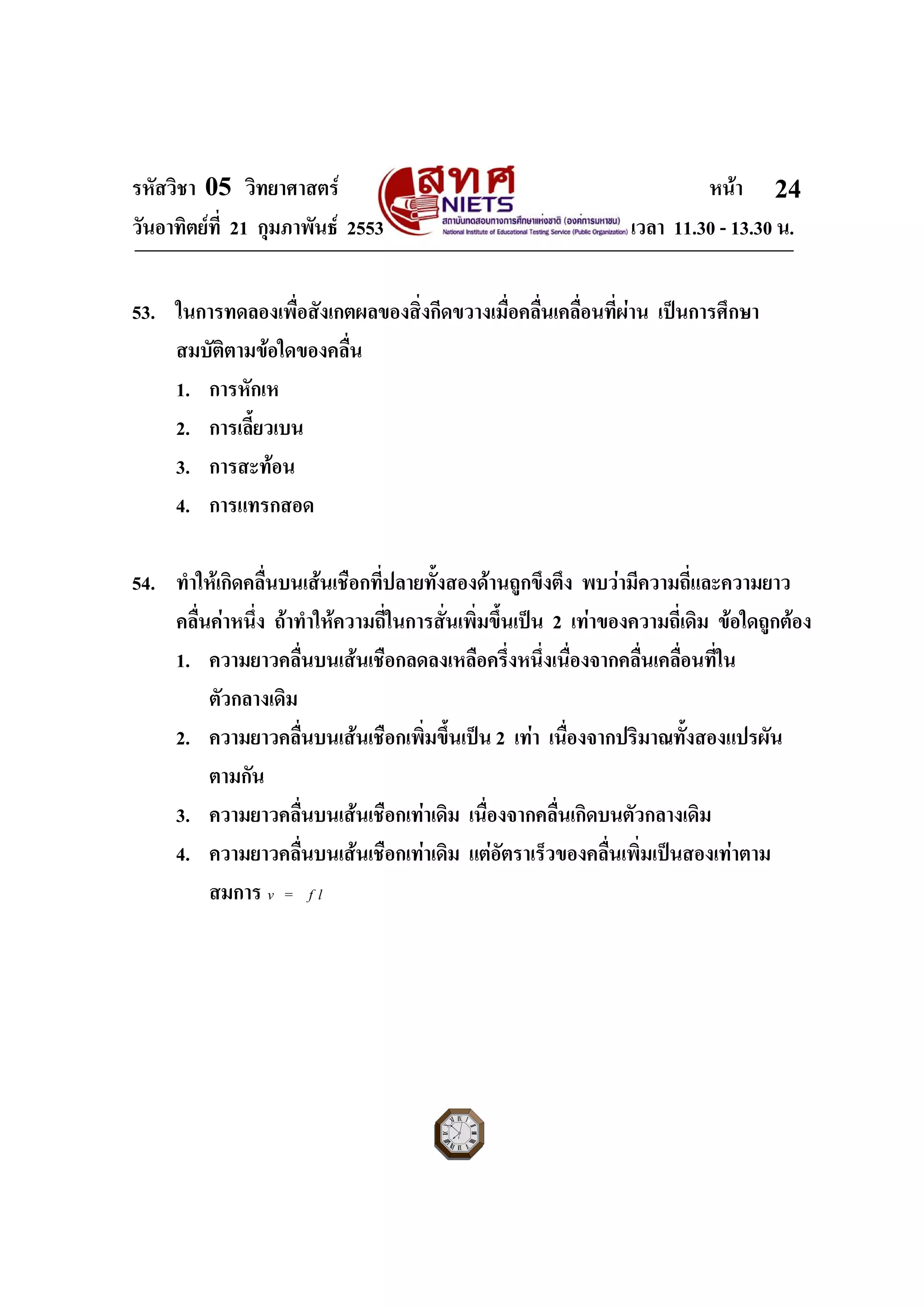 รหัสวิชา 05 วิทยาศาสตร หนา
วันอาทิตยที่ 21 กุมภาพันธ 2553 เวลา 11.30 - 13.30 น.
ฉบับ 1 สําหรับการสอบปกติ
24
53. ในการทดลองเพื่อสังเกตผลของสิ่งกีดขวางเมื่อคลื่นเคลื่อนที่ผาน เปนการศึกษา
สมบัติตามขอใดของคลื่น
1. การหักเห
2. การเลี้ยวเบน
3. การสะทอน
4. การแทรกสอด
54. ทําใหเกิดคลื่นบนเสนเชือกที่ปลายทั้งสองดานถูกขึงตึง พบวามีความถี่และความยาว
คลื่นคาหนึ่ง ถาทําใหความถี่ในการสั่นเพิ่มขึ้นเปน 2 เทาของความถี่เดิม ขอใดถูกตอง
1. ความยาวคลื่นบนเสนเชือกลดลงเหลือครึ่งหนึ่งเนื่องจากคลื่นเคลื่อนที่ใน
ตัวกลางเดิม
2. ความยาวคลื่นบนเสนเชือกเพิ่มขึ้นเปน 2 เทา เนื่องจากปริมาณทั้งสองแปรผัน
ตามกัน
3. ความยาวคลื่นบนเสนเชือกเทาเดิม เนื่องจากคลื่นเกิดบนตัวกลางเดิม
4. ความยาวคลื่นบนเสนเชือกเทาเดิม แตอัตราเร็วของคลื่นเพิ่มเปนสองเทาตาม
สมการ v f l=
 
