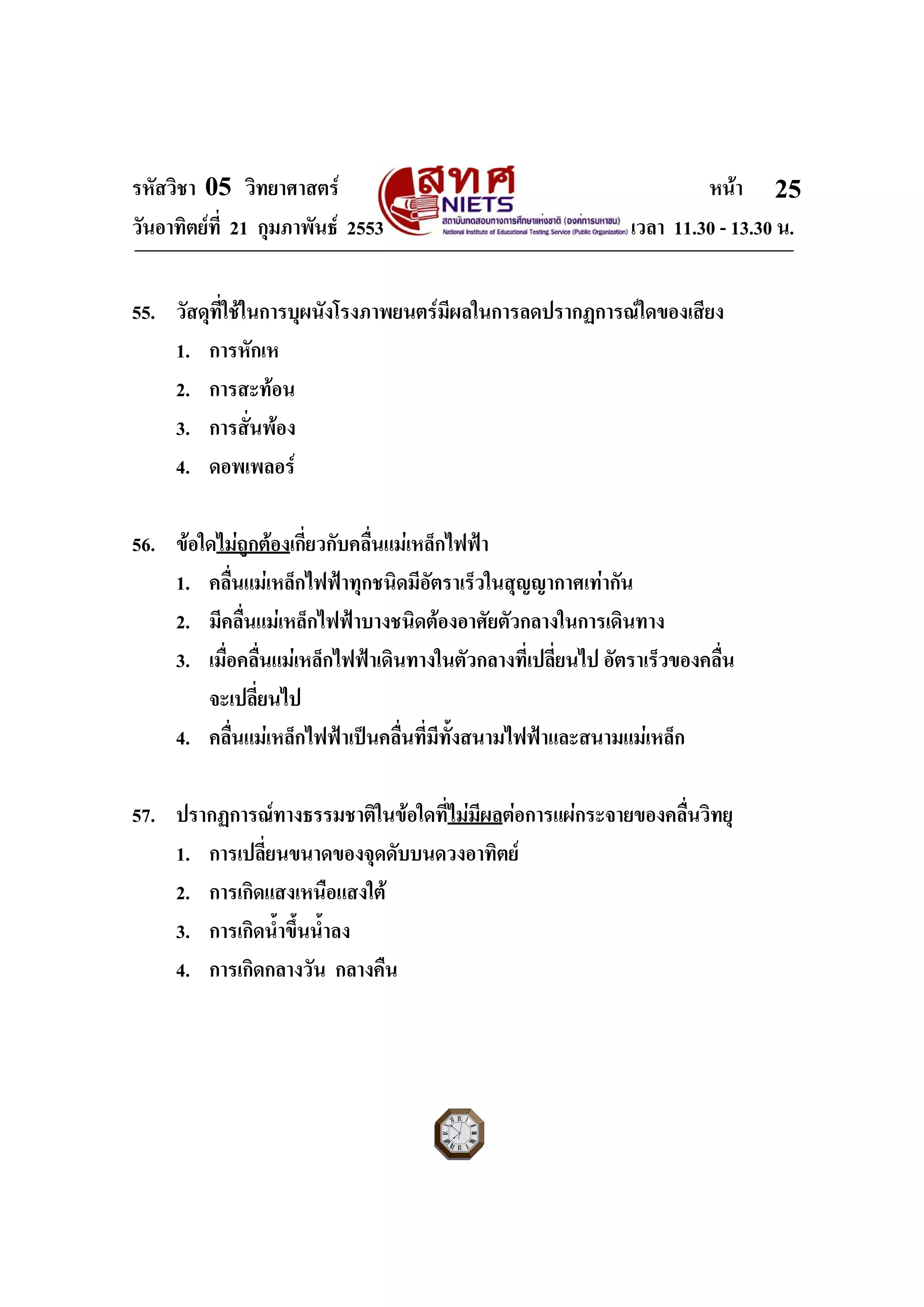 รหัสวิชา 05 วิทยาศาสตร หนา
วันอาทิตยที่ 21 กุมภาพันธ 2553 เวลา 11.30 - 13.30 น.
ฉบับ 1 สําหรับการสอบปกติ
25
55. วัสดุที่ใชในการบุผนังโรงภาพยนตรมีผลในการลดปรากฏการณใดของเสียง
1. การหักเห
2. การสะทอน
3. การสั่นพอง
4. ดอพเพลอร
56. ขอใดไมถูกตองเกี่ยวกับคลื่นแมเหล็กไฟฟา
1. คลื่นแมเหล็กไฟฟาทุกชนิดมีอัตราเร็วในสุญญากาศเทากัน
2. มีคลื่นแมเหล็กไฟฟาบางชนิดตองอาศัยตัวกลางในการเดินทาง
3. เมื่อคลื่นแมเหล็กไฟฟาเดินทางในตัวกลางที่เปลี่ยนไป อัตราเร็วของคลื่น
จะเปลี่ยนไป
4. คลื่นแมเหล็กไฟฟาเปนคลื่นที่มีทั้งสนามไฟฟาและสนามแมเหล็ก
57. ปรากฏการณทางธรรมชาติในขอใดที่ไมมีผลตอการแผกระจายของคลื่นวิทยุ
1. การเปลี่ยนขนาดของจุดดับบนดวงอาทิตย
2. การเกิดแสงเหนือแสงใต
3. การเกิดน้ําขึ้นน้ําลง
4. การเกิดกลางวัน กลางคืน
 