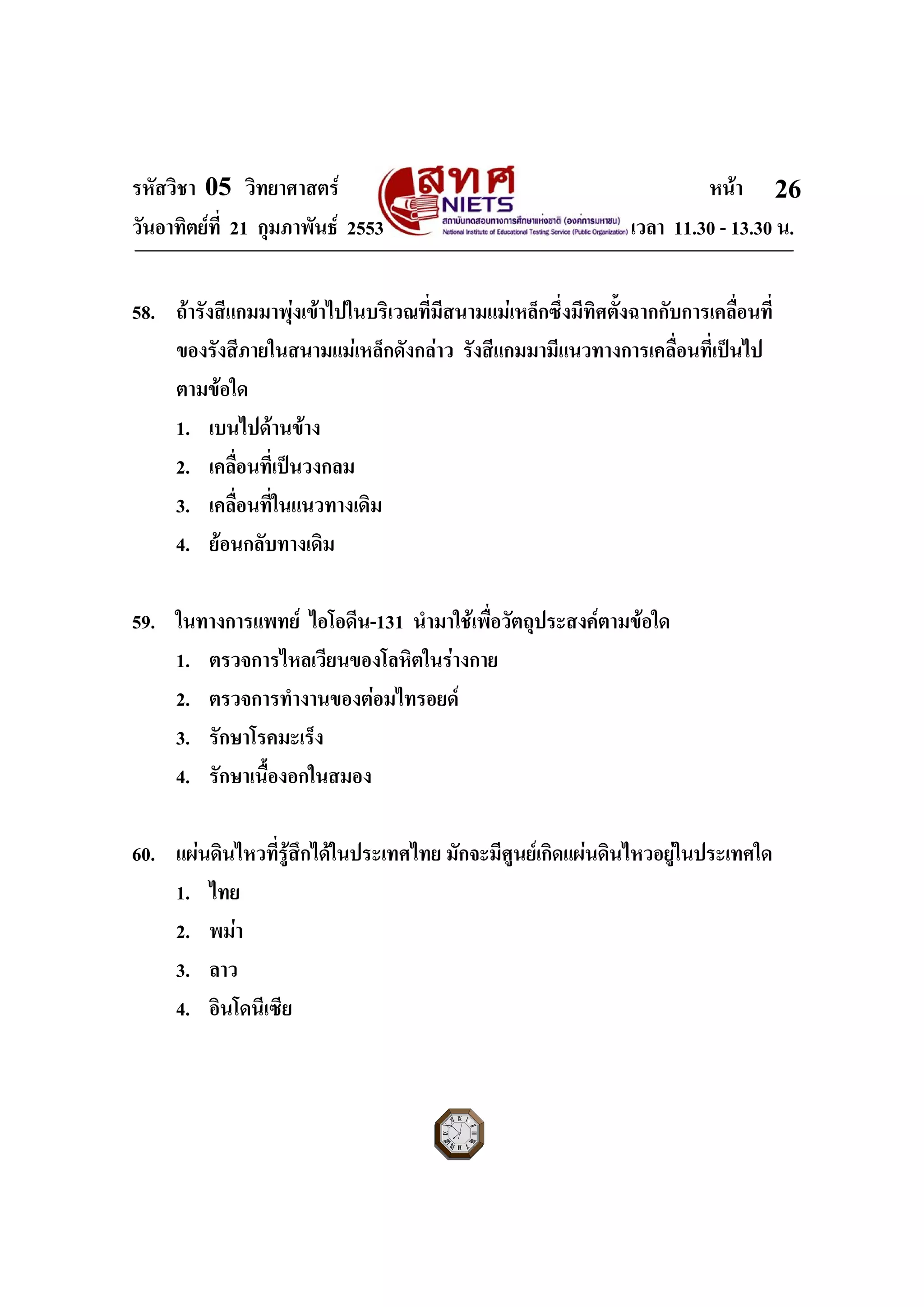 รหัสวิชา 05 วิทยาศาสตร หนา
วันอาทิตยที่ 21 กุมภาพันธ 2553 เวลา 11.30 - 13.30 น.
ฉบับ 1 สําหรับการสอบปกติ
26
58. ถารังสีแกมมาพุงเขาไปในบริเวณที่มีสนามแมเหล็กซึ่งมีทิศตั้งฉากกับการเคลื่อนที่
ของรังสีภายในสนามแมเหล็กดังกลาว รังสีแกมมามีแนวทางการเคลื่อนที่เปนไป
ตามขอใด
1. เบนไปดานขาง
2. เคลื่อนที่เปนวงกลม
3. เคลื่อนที่ในแนวทางเดิม
4. ยอนกลับทางเดิม
59. ในทางการแพทย ไอโอดีน-131 นํามาใชเพื่อวัตถุประสงคตามขอใด
1. ตรวจการไหลเวียนของโลหิตในรางกาย
2. ตรวจการทํางานของตอมไทรอยด
3. รักษาโรคมะเร็ง
4. รักษาเนื้องอกในสมอง
60. แผนดินไหวที่รูสึกไดในประเทศไทย มักจะมีศูนยเกิดแผนดินไหวอยูในประเทศใด
1. ไทย
2. พมา
3. ลาว
4. อินโดนีเซีย
 