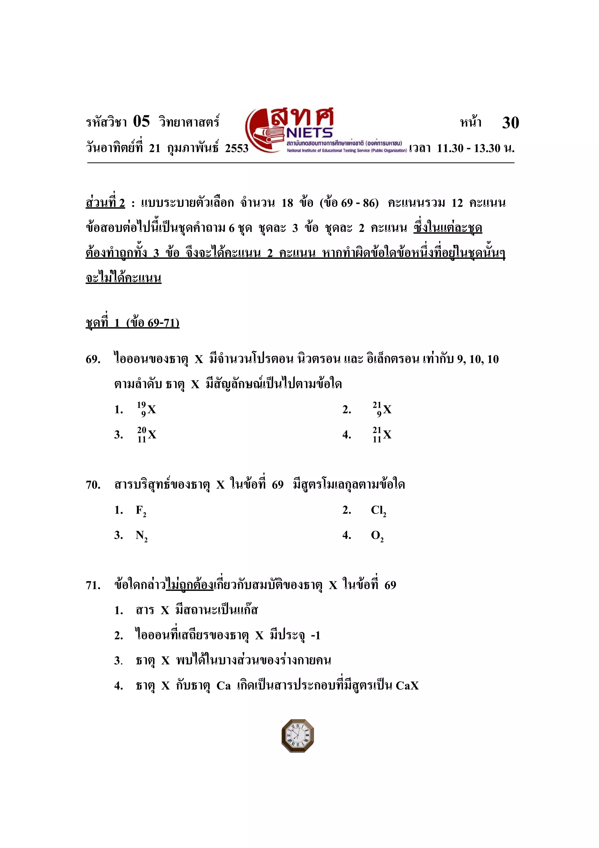 รหัสวิชา 05 วิทยาศาสตร หนา
วันอาทิตยที่ 21 กุมภาพันธ 2553 เวลา 11.30 - 13.30 น.
ฉบับ 1 สําหรับการสอบปกติ
30
สวนที่ 2 : แบบระบายตัวเลือก จํานวน 18 ขอ (ขอ 69 - 86) คะแนนรวม 12 คะแนน
ขอสอบตอไปนี้เปนชุดคําถาม 6 ชุด ชุดละ 3 ขอ ชุดละ 2 คะแนน ซึ่งในแตละชุด
ตองทําถูกทั้ง 3 ขอ จึงจะไดคะแนน 2 คะแนน หากทําผิดขอใดขอหนึ่งที่อยูในชุดนั้นๆ
จะไมไดคะแนน
ชุดที่ 1 (ขอ 69-71)
69. ไอออนของธาตุ X มีจํานวนโปรตอน นิวตรอน และ อิเล็กตรอน เทากับ 9, 10, 10
ตามลําดับ ธาตุ X มีสัญลักษณเปนไปตามขอใด
1. 19
9X 2. 21
9X
3. 20
11X 4. 21
11X
70. สารบริสุทธของธาตุ X ในขอที่ 69 มีสูตรโมเลกุลตามขอใด
1. F2 2. Cl2
3. N2 4. O2
71. ขอใดกลาวไมถูกตองเกี่ยวกับสมบัติของธาตุ X ในขอที่ 69
1. สาร X มีสถานะเปนแกส
2. ไอออนที่เสถียรของธาตุ X มีประจุ -1
3. ธาตุ X พบไดในบางสวนของรางกายคน
4. ธาตุ X กับธาตุ Ca เกิดเปนสารประกอบที่มีสูตรเปน CaX
 