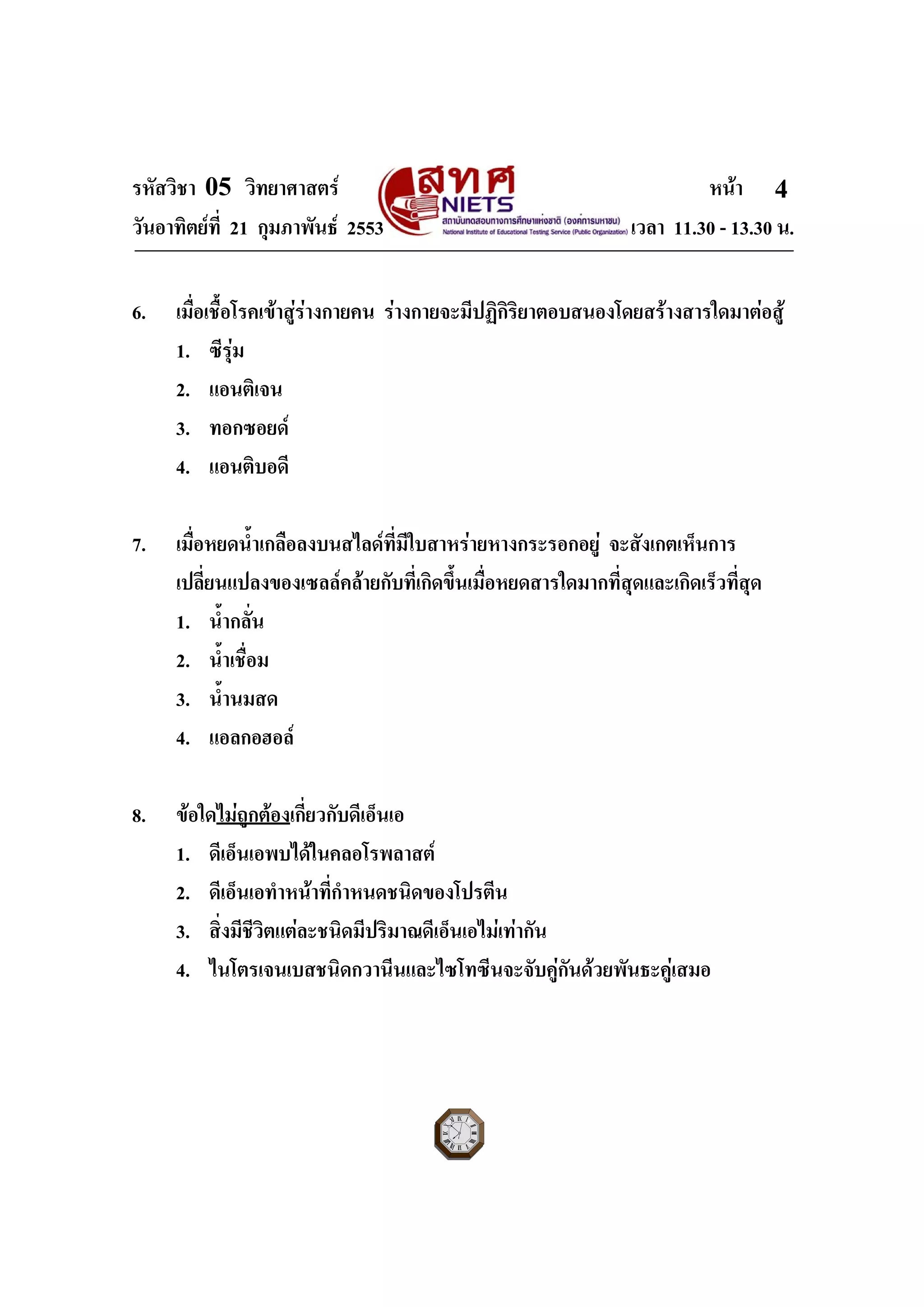 รหัสวิชา 05 วิทยาศาสตร หนา
วันอาทิตยที่ 21 กุมภาพันธ 2553 เวลา 11.30 - 13.30 น.
ฉบับ 1 สําหรับการสอบปกติ
4
6. เมื่อเชื้อโรคเขาสูรางกายคน รางกายจะมีปฏิกิริยาตอบสนองโดยสรางสารใดมาตอสู
1. ซีรุม
2. แอนติเจน
3. ทอกซอยด
4. แอนติบอดี
7. เมื่อหยดน้ําเกลือลงบนสไลดที่มีใบสาหรายหางกระรอกอยู จะสังเกตเห็นการ
เปลี่ยนแปลงของเซลลคลายกับที่เกิดขึ้นเมื่อหยดสารใดมากที่สุดและเกิดเร็วที่สุด
1. น้ํากลั่น
2. น้ําเชื่อม
3. น้ํานมสด
4. แอลกอฮอล
8. ขอใดไมถูกตองเกี่ยวกับดีเอ็นเอ
1. ดีเอ็นเอพบไดในคลอโรพลาสต
2. ดีเอ็นเอทําหนาที่กําหนดชนิดของโปรตีน
3. สิ่งมีชีวิตแตละชนิดมีปริมาณดีเอ็นเอไมเทากัน
4. ไนโตรเจนเบสชนิดกวานีนและไซโทซีนจะจับคูกันดวยพันธะคูเสมอ
 