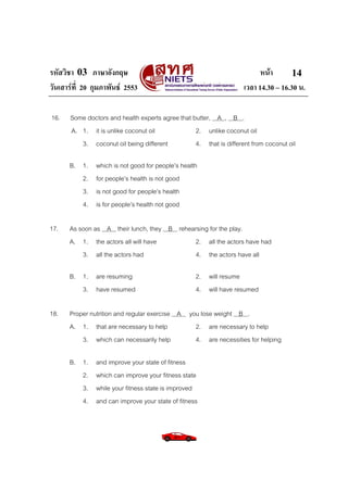รหัสวิชา 03 ภาษาอังกฤษ หนา
วันเสารที่ 20 กุมภาพันธ 2553 เวลา 14.30 – 16.30 น.
14
16. Some doctors and health experts agree that butter, A , B .
A. 1. it is unlike coconut oil 2. unlike coconut oil
3. coconut oil being different 4. that is different from coconut oil
B. 1. which is not good for people’s health
2. for people’s health is not good
3. is not good for people’s health
4. is for people’s health not good
17. As soon as A their lunch, they B rehearsing for the play.
A. 1. the actors all will have 2. all the actors have had
3. all the actors had 4. the actors have all
B. 1. are resuming 2. will resume
3. have resumed 4. will have resumed
18. Proper nutrition and regular exercise A you lose weight B .
A. 1. that are necessary to help 2. are necessary to help
3. which can necessarily help 4. are necessities for helping
B. 1. and improve your state of fitness
2. which can improve your fitness state
3. while your fitness state is improved
4. and can improve your state of fitness
 