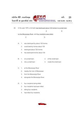 รหัสวิชา 03 ภาษาอังกฤษ หนา
วันเสารที่ 20 กุมภาพันธ 2553 เวลา 14.30 – 16.30 น.
23
26. In the year 1970, a tornado had destroyed about 100 homes in a small town
A B
on the Mississippi River, and four residents were killed.
C D
A. 1. was destroyed by about 100 homes
2. could destroy homes about 100
3. destroyed about 100 homes
4. has destroyed homes about 100
B. 1. of a small town 2. of the small town
3. into a small town 4. inside the small town
C. 1. at the Mississippi River
2. nearby the river of Mississippi
3. from the Mississippi River
4. alongside the Mississippi River
D. 1. four residents being killed
2. four residents had been killed
3. killing four residents
4. had killed four residents
 