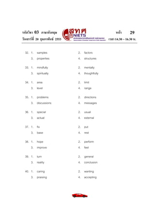 รหัสวิชา 03 ภาษาอังกฤษ หนา
วันเสารที่ 20 กุมภาพันธ 2553 เวลา 14.30 – 16.30 น.
29
32. 1. samples 2. factors
3. properties 4. structures
33. 1. mindfully 2. mentally
3. spiritually 4. thoughtfully
34. 1. area 2. limit
3. level 4. range
35. 1. problems 2. directions
3. discussions 4. messages
36. 1. special 2. usual
3. actual 4. external
37. 1. fix 2. put
3. base 4. rest
38. 1. hope 2. perform
3. improve 4. feel
39. 1. turn 2. general
3. reality 4. conclusion
40. 1. caring 2. wanting
3. praising 4. accepting
 