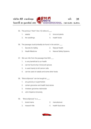 รหัสวิชา 03 ภาษาอังกฤษ หนา
วันเสารที่ 20 กุมภาพันธ 2553 เวลา 14.30 – 16.30 น.
35
55. The pronoun “them” (line 12) refers to ___.
1. salads 2. broccoli plants
3. the seedlings 4. health foods
56. The passage could probably be found in the section ___.
1. Secrets for Safety 2. Natural Health
3. Health Medicine 4. Natural Safety Systems
57. We can infer from the passage that SGS ___.
1. is very beneficial to our health
2. can be found only in broccoli sprouts
3. is used mainly to kill cancer cells
4. can be used on salads and some other foods
58. “BroccoSprouts” can be bought at ___.
1. any grocery or supermarket
2. certain groceries and health food stores
3. nineteen groceries nationwide
4. John Hopkins University
59. “BroccoSprouts” is a ___.
1. brand name 2. manufacturer
3. research title 4. health food store
 