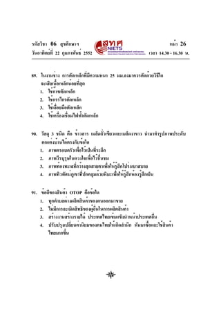 รหัสวิชา 06 สุขศึกษาฯ
วันอาทิตย์ท่ี 22 กุมภาพันธ์ 2552

หน้า 26
เวลา 14.30 - 16.30 น.

89. ในงานช่าง การตัดเหล็กทีมความหนา 25 มม.ลงมาควรตัดด้วยวิธใด
่ ี
ี
จะเสียเนือเหล็กน้อยทีสด
้
่ ุ
1. ใช้กาซตัดเหล็ก
๊
2. ใช้กรรไกรตัดเหล็ก
3. ใช้เลือยมือตัดเหล็ก
่
4. ใช้เครื่องเชื่อมไฟฟ้าตัดเหล็ก
90. วัสดุ 3 ชนิด คือ ข้าวสาร เมล็ดถัวเขียวและเมล็ดงาขาว นำมาทำรูปภาพประดับ
่
ตกแต่งบ้านได้ตรงกับข้อใด
1. ภาพครอบครัวเพือไว้เป็นทีระลึก
่
่
2. ภาพวีรบุรุษในดวงใจเพื่อไว้ชื่นชม
3. ภาพท้องทะเลที่กว้างสุดสายตาเพื่อให้รู้สึกโปร่งเบาสบาย
4. ภาพทิวทัศน์ภเู ขาทีปกคลุมด้วยหิมะเพือให้รสกห้องรูสกเย็น
่
่ ู้ ึ
้ ึ
91. ข้อดีของสินค้า OTOP คือข้อใด
1. ทุกตำบลต่างผลิตสินค้าของตนออกมาขาย
2. ไม่มการละเมิดสิทธิของผูอนในการผลิตสินค้า
ี
้ ่ื
3. สร้างงานสร้างรายได้ ประเทศไทยเข้มแข็งนำหน้าประเทศอืน
่
4. ปรับปรุงเปลียนค่านิยมของคนไทยให้เกิดสำนึก หันมาซือและใช้สนค้า
่
้
ิ
ไทยมากขึน
้

 