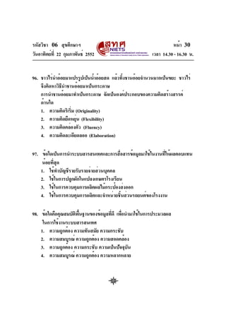 รหัสวิชา 06 สุขศึกษาฯ
วันอาทิตย์ท่ี 22 กุมภาพันธ์ 2552

หน้า 30
เวลา 14.30 - 16.30 น.

96. ชาวไร่นำอ้อยมาแปรรูปเป็นน้ำอ้อยสด แล้วทิงชานอ้อยจำนวนมากเป็นขยะ ชาวไร่
้
จึงคิดหาวิธีนำชานอ้อยมาเป็นกระดาษ
การนำชานอ้อยมาทำเป็นกระดาษ จัดเป็นองค์ประกอบของความคิดสร้างสรรค์
ด้านใด
1. ความคิดริเริม (Originality)
่
2. ความคิดยืดหยุน (Flexibility)
่
3. ความคิดคล่องตัว (Fluency)
4. ความคิดละเอียดลออ (Elaboration)
97. ข้อใดเป็นการนำระบบสารสนเทศและการสือสารข้อมูลมาใช้ในงานทีให้ผลตอบแทน
่
่
น้อยทีสด
่ ุ
1. ใช้ทำบัญชีรายรับรายจ่ายส่วนบุคคล
2. ใช้ในการปลูกผักในแปลงเกษตรโรงเรียน
3. ใช้ในการควบคุมการผลิตผลไม้กระป๋องส่งออก
4. ใช้ในการควบคุมการผลิตและจำหน่ายชิ้นส่วนรถยนต์ของโรงงาน
98. ข้อใดคือคุณสมบัตพนฐานของข้อมูลทีดี เพือนำมาใช้ในการประมวลผล
ิ ้ื
่ ่
ในการใช้งานระบบสารสนเทศ
1. ความถูกต้อง ความทันสมัย ความกระชับ
2. ความสมบูรณ์ ความถูกต้อง ความสอดคล้อง
3. ความถูกต้อง ความกระชับ ความเป็นปัจจุบน
ั
4. ความสมบูรณ์ ความถูกต้อง ความหลากหลาย

 