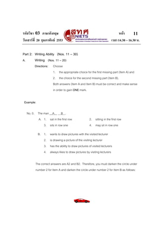 รหัสวิชา 03 ภาษาอังกฤษ
วันเสารที่ 20 กุมภาพันธ 2553

หนา
11
เวลา 14.30 – 16.30 น.

Part 2: Writing Ability (Nos. 11 – 30)
A.
Writing (Nos. 11 – 20)
Directions:

Choose
1. the appropriate choice for the first missing part (Item A) and
2. the choice for the second missing part (Item B).
Both answers (Item A and Item B) must be correct and make sense
in order to gain ONE mark.

Example:
No. 0. The man __A__ B .
A. 1. sat in the first row
3. sits in row one
B. 1.
2.
3.
4.

2. sitting in the first row
4. may sit in row one

wants to draw pictures with the visited lecturer
is drawing a picture of the visiting lecturer
has the ability to draw pictures of visited lecturers
always likes to draw pictures by visiting lecturers

The correct answers are A2 and B2. Therefore, you must darken the circle under
number 2 for Item A and darken the circle under number 2 for Item B as follows:

 