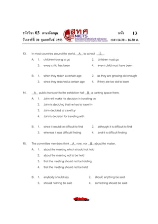 รหัสวิชา 03 ภาษาอังกฤษ
วันเสารที่ 20 กุมภาพันธ 2553
13.

In most countries around the world, A to school B .
A. 1. children having to go
2. children must go
3. every child has been
4. every child must have been
B. 1. when they reach a certain age
3. since they reached a certain age

14.

2. as they are growing old enough
4. if they are too old to learn

A public transport to the exhibition hall B a parking space there.
A. 1. John will make his decision in traveling on
2. John is deciding that he has to travel in
3. John decided to travel by
4. John’s decision for traveling with
B. 1. since it would be difficult to find
3. whereas it was difficult finding

15.

หนา
13
เวลา 14.30 – 16.30 น.

2. although it is difficult to find
4. and it is difficult finding

The committee members think A now, nor B about the matter.
A. 1. about the meeting which should not hold
2. about the meeting not to be held
3. that the meeting should not be holding
4. that the meeting should not be held
B. 1. anybody should say
3. should nothing be said

2. should anything be said
4. something should be said

 