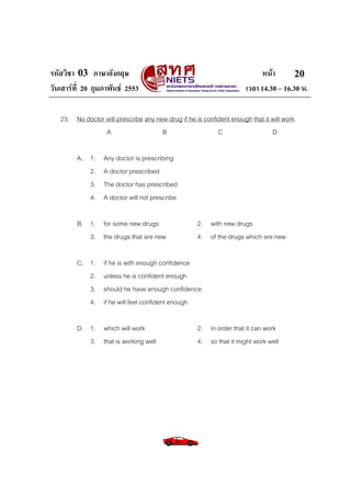 รหัสวิชา 03 ภาษาอังกฤษ
วันเสารที่ 20 กุมภาพันธ 2553

หนา
20
เวลา 14.30 – 16.30 น.

23. No doctor will prescribe any new drug if he is confident enough that it will work.
A
B
C
D
A. 1.
2.
3.
4.

Any doctor is prescribing
A doctor prescribed
The doctor has prescribed
A doctor will not prescribe

B. 1. for some new drugs
3. the drugs that are new
C. 1.
2.
3.
4.

2. with new drugs
4. of the drugs which are new

if he is with enough confidence
unless he is confident enough
should he have enough confidence
if he will feel confident enough

D. 1. which will work
3. that is working well

2. in order that it can work
4. so that it might work well

 