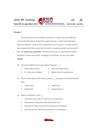 รหัสวิชา 03 ภาษาอังกฤษ
วันเสารที่ 20 กุมภาพันธ 2553

หนา
32
เวลา 14.30 – 16.30 น.

Passage 2

5

A secret Santa who has donated more than 81 million won since 2000 has
come to the same South Korean town again this year, a report said yesterday.
Staff at a residents’ centre in the southwestern city of Jeonju on Tuesday found a
box containing 20 million won (516,616 baht) in a parking lot after a phone tip-off
from the anonymous benefactor, the Korea Times said. It said the man has left
donations 10 times since 2000, not always at Christmas, but has never been
spotted.
46. The best headline for this news article would be “___.”
1. Secret Santa returns
2. Box containing money
3. 81 million won donated
4. Money found in a parking lot
47. The man who donated the money must be ___ by people in this South Korean
town.
1. looked up to
2. looked into
3. looked over
4. looked down on
48. Staff at a residents’ centre ___.
1. recovered a box with 81 million won in a parking lot
2. discovered a money box while parking their car
3. found the 20 million won from the anonymous benefactor
4. saw the man who had left the donations in a parking lot

 