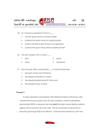 รหัสวิชา 03 ภาษาอังกฤษ
วันเสารที่ 20 กุมภาพันธ 2553

หนา
33
เวลา 14.30 – 16.30 น.

49. An “anonymous benefactor” (line 5) is ___.
1. one who gives money to unknown people
2. someone who gives money for a good purpose
3. a donor who likes to give money to an organization
4. a person who gives money without revealing himself
50. The verb “spotted” (line 7) means ___.
1. seen
2. known
3. found
4. discovered
51. Since the year 2000, a secret Santa ___ in a South Korean town.
1. has given money every Christmas
2. has always put donations in boxes
3. has already donated almost 81 million won
4. has donated money 10 times
Passage 3

5

A study presented in proceedings of the National Academy of Sciences, USA,
indicates that broccoli, grown under the right conditions, contains sulforaphane
glucosinolate (SGS), a substance that may boost the body’s natural defense systems
against cancer and even kill cancer cells. But you would have to eat pounds of
broccoli to get enough SGS to be effective. Continued food research by John Hop-

 