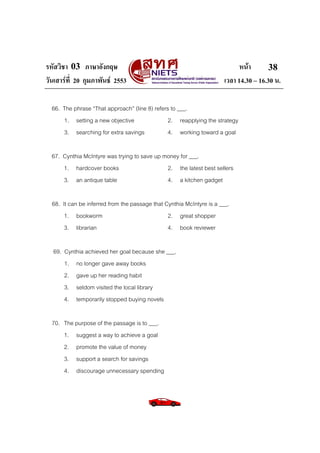 รหัสวิชา 03 ภาษาอังกฤษ
วันเสารที่ 20 กุมภาพันธ 2553

หนา
38
เวลา 14.30 – 16.30 น.

66. The phrase “That approach” (line 8) refers to ___.
1. setting a new objective
2. reapplying the strategy
3. searching for extra savings
4. working toward a goal
67. Cynthia McIntyre was trying to save up money for ___.
1. hardcover books
2. the latest best sellers
3. an antique table
4. a kitchen gadget
68. It can be inferred from the passage that Cynthia McIntyre is a ___.
1. bookworm
2. great shopper
3. librarian
4. book reviewer
69. Cynthia achieved her goal because she ___.
1. no longer gave away books
2. gave up her reading habit
3. seldom visited the local library
4. temporarily stopped buying novels
70. The purpose of the passage is to ___.
1. suggest a way to achieve a goal
2. promote the value of money
3. support a search for savings
4. discourage unnecessary spending

 