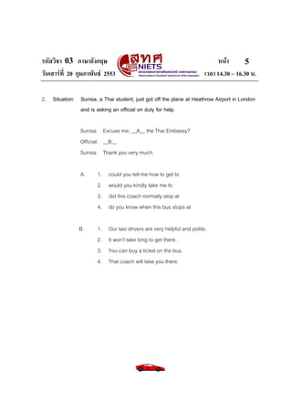 รหัสวิชา 03 ภาษาอังกฤษ
วันเสารที่ 20 กุมภาพันธ 2553

หนา
5
เวลา 14.30 – 16.30 น.

2. Situation: Sunisa, a Thai student, just got off the plane at Heathrow Airport in London
and is asking an official on duty for help.
Sunisa: Excuse me, __A__ the Thai Embassy?
Official: __B__
Sunisa: Thank you very much.
A.

1.
2.
3.
4.

could you tell me how to get to
would you kindly take me to
did this coach normally stop at
do you know when this bus stops at

B.

1.
2.
3.
4.

Our taxi drivers are very helpful and polite.
It won’t take long to get there.
You can buy a ticket on the bus.
That coach will take you there.

 