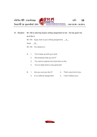 รหัสวิชา 03 ภาษาอังกฤษ
วันเสารที่ 20 กุมภาพันธ 2553

หนา
10
เวลา 14.30 – 16.30 น.

10. Situation: Mr. Hill is returning Supa’s writing assignment to her. He has given her
an A for it.
Mr. Hill: Supa, here is your writing assignment. __A__
Supa: __B__
Mr. Hill: You deserve it.
A. 1.
2.
3.
4.

Try to keep up with your work.
Did anybody help you do it?
You have to spend a lot more time on this.
You’ve really done a very good job!

B. 1. Are you sure you like it?
3. It is a difficult assignment.

2. That’s very kind of you.
4. I don’t believe you!

 