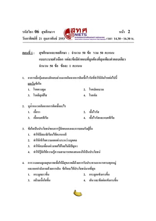 รหัสวิชา 06 สุขศึกษาฯ หนา 2
วันอาทิตยที่ 21 กุมภาพันธ 2553 เวลา 14.30 - 16.30 น.
ตอนที่ 1 : สุขศึกษาและพลศึกษา : จํานวน 50 ขอ รวม 50 คะแนน
แบบระบายตัวเลือก แตละขอมีคําตอบที่ถูกตองที่สุดเพียงคําตอบเดียว
จํานวน 50 ขอ ขอละ 1 คะแนน
1. อาการเยื่อหุมสมองอักเสบสวนมากเกิดจากการติดเชื้อไวรัสที่ทําใหเกิดโรคตอไปนี้
ยกเวนขอใด
1. โรคคางทูม 2. โรคปอดบวม
3. โรคอีสุกอีใส 4. โรคหัด
2. หูน้ําหนวกเกิดจากการติดเชื้ออะไร
1. เชื้อรา 2. เชื้อไวรัส
3. เชื้อแบคทีเรีย 4. เชื้อไวรัสและแบคทีเรีย
3. ขอใดเปนประโยชนของการรูจักตนเองและการยอมรับผูอื่น
1. ทําใหมีสมาธิเรียนไดคะแนนดี
2. ทําใหเขาใจความแตกตางระหวางบุคคล
3. ทําใหคบเพื่อนตางเพศไดโดยไมมีปญหา
4. ทําใหรูจักใชความรูความสามารถของตนเองใหเปนประโยชน
4. การวางแผนดูแลสุขภาพเพื่อใหมีสุขภาพดีดวยการรับประทานอาหารครบทุกหมู
และออกกําลังกายดวยการเดิน ขอใดจะไดประโยชนมากที่สุด
1. กระดูกยาวขึ้น 2. กระดูกแข็งแรงขึ้น
3. กลามเนื้อโตขึ้น 4. เอ็น และขอตอแข็งแรงขึ้น
 