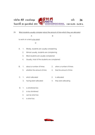 รหัสวิชา 03 ภาษาอังกฤษ หนา
วันเสารที่ 20 กุมภาพันธ 2553 เวลา 14.30 – 16.30 น.
26
29. Most students usually complain about the amount of time which they are allocated
A B C
to work on a test is too short.
D
A. 1. Mostly, students are usually complaining
2. Almost usually, students are complaining
3. Most students are usually complained
4. Usually, most of the students are complained
B. 1. about a number of times 2. when a number of times
3. whether the amount of time 4. that the amount of time
C. 1. which allocated 2. is allocated
3. having been allocated 4. they were allocating
D. 1. is shortened too
2. is too shortened
3. can be short too
4. is short too
 