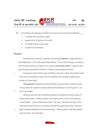 รหัสวิชา 03 ภาษาอังกฤษ หนา
วันเสารที่ 20 กุมภาพันธ 2553 เวลา 14.30 – 16.30 น.
36
60. According to the passage, the SGS in an ounce of young broccoli seedlings ____.
1. is sufficient for the body’s needs
2. equals that in 20 ounces of broccoli
3. is enough to give a zingy taste
4. is useful if concentrated
Passage 4
Sometimes just “saving” in general is not enough incentive to keep families on
the budget track. You need a goal to get started. To use a diet analogy, it’s easier to
lose 10 pounds when your high school reunion is around the corner. A goal not only
gives a family something to reach for, it makes a savings plan short term.
5 Knowing you don’t have to give something up forever makes the sacrifice easier.
Once you’ve reached your goal, you can abandon your strategy or apply those
savings to a new object.
That approach worked for Cynthia McIntyre, who launched a search for extra
savings after she spotted an antique table that fit perfectly in her living room -- but
10 not in her budget.
McIntyre went over her checkbook carefully and realized she was buying 10
books every month. A lifelong reader, she couldn’t wait to rush out and snap up
a new release. “It was a $400-a-year habit,” she says. The worst part was, many
of the books didn’t live up to the reviews and McIntyre gave them away. Now she
15 gets the latest bestsellers from the local library. “Reading them a little later doesn’t
spoil the story,” she concludes.
 