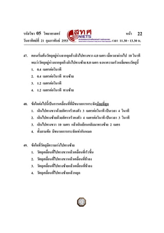 รหัสวิชา 05 วิทยาศาสตร หนา
วันอาทิตยที่ 21 กุมภาพันธ 2553 เวลา 11.30 - 13.30 น.
ฉบับ 1 สําหรับการสอบปกติ
22
47. ตอนเริ่มตนวัตถุอยูหางจากจุดอางอิงไปทางขวา 4.0 เมตร เมื่อเวลาผานไป 10 วินาที
พบวาวัตถุอยูหางจากจุดอางอิงไปทางซาย 8.0 เมตร จงหาความเร็วเฉลี่ยของวัตถุนี้
1. 0.4 เมตรตอวินาที
2. 0.4 เมตรตอวินาที ทางซาย
3. 1.2 เมตรตอวินาที
4. 1.2 เมตรตอวินาที ทางซาย
48. ขอใดตอไปนี้เปนการเคลื่อนที่ที่มีขนาดการกระจัดนอยที่สุด
1. เดินไปทางขวาดวยอัตราเร็วคงตัว 3 เมตรตอวินาที เปนเวลา 4 วินาที
2. เดินไปทางซายดวยอัตราเร็วคงตัว 4 เมตรตอวินาที เปนเวลา 3 วินาที
3. เดินไปทางขวา 10 เมตร แลวเดินยอนกลับมาทางซาย 2 เมตร
4. ทั้งสามขอ มีขนาดการกระจัดเทากันหมด
49. ขอใดที่วัตถุมีความเรงไปทางซาย
1. วัตถุเคลื่อนที่ไปทางขวาแลวเคลื่อนที่เร็วขึ้น
2. วัตถุเคลื่อนที่ไปทางขวาแลวเคลื่อนที่ชาลง
3. วัตถุเคลื่อนที่ไปทางซายแลวเคลื่อนที่ชาลง
4. วัตถุเคลื่อนที่ไปทางซายแลวหยุด
 