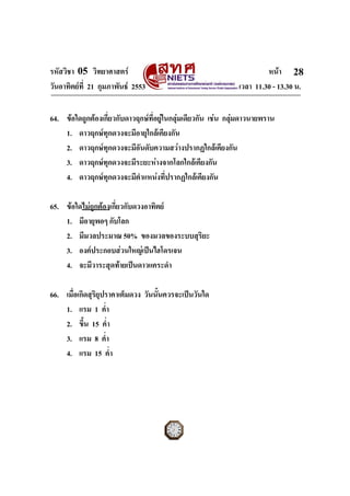 รหัสวิชา 05 วิทยาศาสตร หนา
วันอาทิตยที่ 21 กุมภาพันธ 2553 เวลา 11.30 - 13.30 น.
ฉบับ 1 สําหรับการสอบปกติ
28
64. ขอใดถูกตองเกี่ยวกับดาวฤกษที่อยูในกลุมเดียวกัน เชน กลุมดาวนายพราน
1. ดาวฤกษทุกดวงจะมีอายุใกลเคียงกัน
2. ดาวฤกษทุกดวงจะมีอันดับความสวางปรากฏใกลเคียงกัน
3. ดาวฤกษทุกดวงจะมีระยะหางจากโลกใกลเคียงกัน
4. ดาวฤกษทุกดวงจะมีตําแหนงที่ปรากฏใกลเคียงกัน
65. ขอใดไมถูกตองเกี่ยวกับดวงอาทิตย
1. มีอายุพอๆ กับโลก
2. มีมวลประมาณ 50% ของมวลของระบบสุริยะ
3. องคประกอบสวนใหญเปนไฮโดรเจน
4. จะมีวาระสุดทายเปนดาวแคระดํา
66. เมื่อเกิดสุริยุปราคาเต็มดวง วันนั้นควรจะเปนวันใด
1. แรม 1 ค่ํา
2. ขึ้น 15 ค่ํา
3. แรม 8 ค่ํา
4. แรม 15 ค่ํา
 