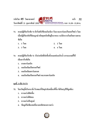 รหัสวิชา 05 วิทยาศาสตร หนา
วันอาทิตยที่ 21 กุมภาพันธ 2553 เวลา 11.30 - 13.30 น.
ฉบับ 1 สําหรับการสอบปกติ
32
73. ตามปฏิกิริยาในขอ 72 ถาเริ่มตนใชแอมโมเนีย 3 โมล และคารบอนไดออกไซด 1 โมล
เมื่อปฏิกิริยาเกิดไดสมบูรณ แกสทุกชนิดที่อยูในภาชนะ จะมีจํานวนโมลโดยรวมตาม
ขอใด
1. 1 โมล 2. 2 โมล
3. 3 โมล 4. 4 โมล
74. ตามปฏิกิริยาในขอ 72 ถานําแกสที่เกิดขึ้นทั้งหมดพนลงในน้ํา สารละลายที่ได
เปนสารในขอใด
1. กรดคารบอนิก
2. แอมโมเนียมไฮดรอกไซด
3. แอมโมเนียมคารบอเนต
4. แอมโมเนียมไฮดรอกไซด และกรดคารบอนิก
ชุดที่ 3 (ขอ 75-77)
75. โยนวัตถุขึ้นในแนวดิ่ง ในขณะที่วัตถุกําลังเคลื่อนที่ขึ้น ขอใดสรุปไดถูกตอง
1. ความเรงมีทิศขึ้น
2. ความเรงมีทิศลง
3. ความเรงเปนศูนย
4. ขอมูลไมเพียงพอที่จะบอกทิศของความเรง
 