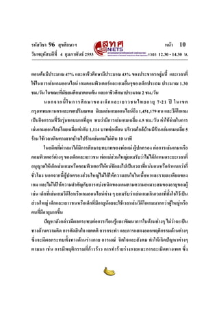 รหัสวิชา 96 สุขศึกษาฯ หน้า 10 
วันพฤหัสบดีที่ 4 กุมภาพันธ์ 2553 เวลา 12.30 - 14.30 น. 
ตอนต้นมีประมาณ 47% และอาชีวศึกษามีประมาณ 43% ของประชากรกลุ่มนี้ และเวลาที่ 
ใช้ในการเล่นเกมออนไลน์ เกมคอมพิวเตอร์และเกมอื่นๆของเด็กประถม ประมาณ 1.30 
ชม./วัน ในขณะที่มัธยมศึกษาตอนต้น และอาชีวศึกษาประมาณ 2 ชม./วัน 
นอกจากนี้ในการศึกษาของเด็กและเยาวชนไทยอายุ 7-21 ปี ในเขต 
กรุงเทพมหานครและเขตปริมณฑล นิยมเล่นเกมออนไลน์ถึง 1,451,179 คน และวีดีโอเกม 
เป็นกิจกรรมที่วัยรุ่นชอบมากที่สุด พบว่ามีการเล่นเกมเฉลี่ย 4.5 ชม./วัน ค่าใช้จ่ายในการ 
เล่นเกมออนไลน์โดยเฉลี่ยเท่ากับ 1,114 บาทต่อเดือน บริเวณใกล้บ้านมีร้านเล่นเกมเฉลี่ย 5 
ร้าน ใช้เวลาเดินทางจากบ้านไปร้านเล่นเกมไม่เกิน 10 นาที 
ในอดีตที่ผ่านมาได้มีการศึกษาบทบาทของพ่อแม่ ผู้ปกครอง ต่อการเล่นเกมหรือ 
คอมพิวเตอร์ต่างๆ ของเด็กและเยาวชน พ่อแม่ส่วนใหญ่ยอมรับว่าไม่ได้กำหนดระยะเวลาที่ 
อนุญาตให้เด็กเล่นเกมหรือคอมพิวเตอร์ให้แน่ชัดลงไปเป็นเวลาที่แน่นอนหรือกำหนดว่ากี่ 
ชั่วโมง นอกจากนี้ผู้ปกครองส่วนใหญ่ไม่ได้ให้ความสนใจในเนื้อหาและรายละเอียดของ 
เกม และไม่ได้ให้ความสำคัญกับการแบ่งชนิดของเกมตามความเหมาะสมของอายุของผู้ 
เล่น เด็กที่เล่นเกมวีดีโอหรือเกมออนไลน์ต่าง ๆ ยอมรับว่าเล่นเกมเกินเวลาที่ตั้งใจไว้เป็น 
ส่วนใหญ่ เด็กและเยาวชนหรือเด็กที่มีอายุน้อยจะใช้เวลาเล่นวีดีโอเกมมากกว่าผู้ใหญ่หรือ 
คนที่มีอายุมากขึ้น 
ปัญหาดังกล่าวมีผลกระทบต่อการเรียนรู้และพัฒนาการในด้านต่างๆ ไม่ว่าจะเป็น 
ทางด้านความคิด การตัดสินใจ เจตคติ การกระทำ และการแสดงออกพฤติกรรมด้านต่างๆ 
ซึ่งจะมีผลกระทบทั้งทางด้านร่างกาย อารมณ์ จิตใจและสังคม ทำให้เกิดปัญหาต่างๆ 
ตามมา เช่น การมีพฤติกรรมที่ก้าวร้าว การทำร้ายร่างกายและการละเมิดทางเพศ ซึ่ง 
 