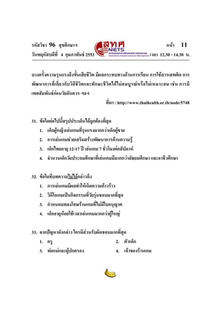 รหัสวิชา 96 สุขศึกษาฯ หน้า 11 
วันพฤหัสบดีที่ 4 กุมภาพันธ์ 2553 เวลา 12.30 - 14.30 น. 
บางครั้งความรุนแรงถึงขั้นเสียชีวิต มีผลกระทบทางด้านการเรียน การใช้สารเสพติด การ 
พัฒนาการที่เกี่ยวกับวิถีชีวิตและทักษะชีวิตได้ไม่สมบูรณ์หรือไม่เหมาะสม เช่น การมี 
เพศสัมพันธ์ก่อนวัยอันควร ฯลฯ 
ที่มา : http://www.thaihealth.or.th/node/5748 
31. ข้อใดต่อไปนี้สรุปประเด็นได้ถูกต้องที่สุด 
1. เด็กผู้หญิงเล่นเกมที่รุนแรงมากกว่าเด็กผู้ชาย 
2. การเล่นเกมช่วยเสริมสร้างพัฒนาการด้านความรู้ 
3. เด็กไทยอายุ 12-17 ปี เล่นเกม 7 ชั่วโมงต่อสัปดาห์ 
4. จำนวนเด็กวัยประถมศึกษาที่เล่นเกมมีมากกว่ามัธยมศึกษา และอาชีวศึกษา 
32. ข้อใดที่บทความไม่ได้กล่าวถึง 
1. การเล่นเกมมีผลทำให้เกิดความก้าวร้าว 
2. วิดีโอเกมเป็นกิจกรรมที่วัยรุ่นชอบมากที่สุด 
3. กำหนดบทลงโทษร้านเกมที่ไม่มีใบอนุญาต 
4. เด็กอายุน้อยใช้เวลาเล่นเกมมากกว่าผู้ใหญ่ 
33. จากปัญหาดังกล่าว ใครมีส่วนรับผิดชอบมากที่สุด 
1. ครู 2. ตัวเด็ก 
3. พ่อแม่และผู้ปกครอง 4. เจ้าของร้านเกม 
 