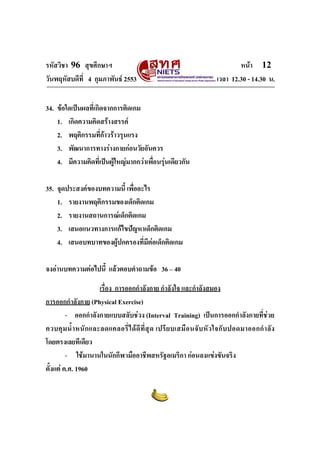 รหัสวิชา 96 สุขศึกษาฯ หน้า 12 
วันพฤหัสบดีที่ 4 กุมภาพันธ์ 2553 เวลา 12.30 - 14.30 น. 
34. ข้อใดเป็นผลที่เกิดจากการติดเกม 
1. เกิดความคิดสร้างสรรค์ 
2. พฤติกรรมที่ก้าวร้าวรุนแรง 
3. พัฒนาการทางร่างกายก่อนวัยอันควร 
4. มีความคิดที่เป็นผู้ใหญ่มากกว่าเพื่อนรุ่นเดียวกัน 
35. จุดประสงค์ของบทความนี้ เพื่ออะไร 
1. รายงานพฤติกรรมของเด็กติดเกม 
2. รายงานสถานการณ์เด็กติดเกม 
3. เสนอแนวทางการแก้ไขปัญหาเด็กติดเกม 
4. เสนอบทบาทของผู้ปกครองที่มีต่อเด็กติดเกม 
จงอ่านบทความต่อไปนี้ แล้วตอบคำถามข้อ 36 – 40 
เรื่อง การออกกำลังกาย กำลังใจ และกำลังสมอง 
การออกกำลังกาย (Physical Exercise) 
- ออกกำลังกายแบบสลับช่วง (Interval Training) เป็นการออกกำลังกายที่ช่วย 
ควบคุมน้ำหนักและลดแคลอรี่ได้ดีที่สุด เปรียบเสมือนจับหัวใจกับปอดมาออกกำลัง 
โดยตรงเลยทีเดียว 
- ใช้มานานในนักกีฬามืออาชีพสหรัฐอเมริกา ก่อนลงแข่งขันจริง 
ตั้งแต่ ค.ศ. 1960 
 