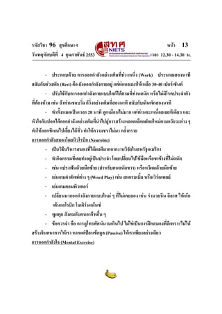 รหัสวิชา 96 สุขศึกษาฯ หน้า 13 
วันพฤหัสบดีที่ 4 กุมภาพันธ์ 2553 เวลา 12.30 - 14.30 น. 
- ประกอบด้วย การออกกำลังอย่างเต็มที่ช่วงหนึ่ง (Work) ประมาณสองนาที 
สลับกับช่วงพัก (Rest) คือ ยังออกกำลังกายอยู่ แต่ผ่อนลงมาให้เหลือ 30-40 เปอร์เซ็นต์ 
- ปรับใช้กับการออกกำลังกายแบบใดก็ได้ตามที่ท่านถนัด หรือไม่มีโรคประจำตัว 
ที่ต้องห้าม เช่น ถ้าท่านชอบวิ่ง ก็วิ่งอย่างเต็มที่สองนาที สลับกับเดินพักสองนาที 
- ทำทั้งหมดเป็นเวลา 20 นาที ดูเหมือนไม่มาก แต่ท่านจะเหนื่อยเลยทีเดียว และ 
หัวใจกับปอดได้ออกกำลังอย่างเต็มที่นำไปสู่การสร้างหลอดเลือดฝอยใหม่ตามอวัยวะต่าง ๆ 
ทำให้ออกซิเจนไปเลี้ยงได้ทั่ว ทำให้ความชราไม่มา กล้ำกราย 
การออกกำลังสมองโดยนิวโรบิก (Neurobic) 
- เป็นวิธีบริหารสมองที่ได้ผลดีมากจากงานวิจัยในสหรัฐอเมริกา 
- ทำกิจกรรมที่เคยทำอยู่เป็นประจำ โดยเปลี่ยนไปใช้มือหรือขาข้างที่ไม่ถนัด 
- เช่น แปรงฟันด้วยมือซ้าย (สำหรับคนถนัดขวา) หรือหวีผมด้วยมือซ้าย 
- เล่นเกมคำศัพท์ต่าง ๆ (Word Play) เช่น สแครบเบิ้ล หรือเวิร์ดเพลย์ 
- เล่นเกมคอมพิวเตอร์ 
- เปลี่ยนมาออกกำลังกายแบบใหม่ ๆ ที่ไม่เคยลอง เช่น รำมวยจีน ลีลาศ ไท้เก๊ก 
เต้นแอโรบิก โมเดิร์นแด๊นซ์ 
- พูดคุย สังคมกับคนอาชีพอื่น ๆ 
- ข้อควรจำ คือ การดูโทรทัศน์นานเกินไป ไม่ใช่เป็นการฝึกสมองที่ดีเพราะไม่ได้ 
สร้างจินตนาการให้เรา หากแต่ป้อนข้อมูล (Passive) ให้เราเพียงอย่างเดียว 
การออกกำลังใจ (Mental Exercise) 
 
