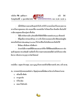 รหัสวิชา 96 สุขศึกษาฯ หน้า 14 
วันพฤหัสบดีที่ 4 กุมภาพันธ์ 2553 เวลา 12.30 - 14.30 น. 
- เพื่อให้เกิดความสงบเป็นสุขจริงในใจ ทำให้ร่างกายหลั่งฮอร์โมนชะลอความ 
ชราหรือสารสุขออกมา เช่น เอนดอร์ฟิน เอนเคฟาลิน โกร๊ทฮอร์โมน ดีเอชอีเอ ซึ่งช่วยให้ 
เรามีความสุขและเป็นหนุ่มสาวขึ้นด้วย 
- วิธีคือ ทำกิจกรรมใด ๆ ก็ตามที่ทำให้จิตใจได้มีความจดจ่อ (Focus) เป็นสมาธิ 
- ดีที่สุดคือการทำสมาธิวันละ 15 นาที หรือกำหนดลมหายใจ มีจิตจดจ่ออยู่กับ 
ลมหายใจเข้าออก (Breathing Exercise) ไม่ว่าชาติใดหรือนับถือศาสนาใดก็ทำได้ 
- ฝึกโยคะ เต้นลีลาศ หรือฟ้อนรำ 
- อ่านหนังสือวรรณคดีที่มีคำสละสลวย ทำให้เราได้ใช้จิตจดจ่อมีจินตนาการ เช่น 
ขุนช้างขุนแผน พระอภัยมณี รามเกียรติ์ หรือวรรณกรรมของเชคสเปียร์ ลอร์ดไบรอน คาลิล 
ยิบราน รพินทรนารถ ฐากุร ชาร์ลส์ ดิคเคนส์ 
แหล่งที่มา : กฤษดา ศิรามพุช. Anti-Aging ต้านความแก่ด้วยวิธีธรรมชาติ. 2551, หน้า 44-46. 
36. การออกกำลังกายแบบสลับช่วง มีจุดมุ่งหมายเพื่อพัฒนาอวัยวะส่วนใดของร่างกาย 
1. กล้ามเนื้อ-ข้อต่อ 
2. กระดูก-เอ็น 
3. หัวใจ-ปอด 
4. สมอง-ไขสันหลัง 
 