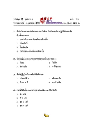 รหัสวิชา 96 สุขศึกษาฯ หน้า 15 
วันพฤหัสบดีที่ 4 กุมภาพันธ์ 2553 เวลา 12.30 - 14.30 น. 
37. ถ้านักเรียนจะออกกำลังกายแบบสลับช่วง นักเรียนจะต้องปฏิบัติขั้นตอนใด 
เป็นขั้นตอนแรก 
1. อบอุ่นร่างกายและยืดเหยียดกล้ามเนื้อ 
2. เดินสลับวิ่ง 
3. วิ่งสลับเดิน 
4. คลายอุ่นและยืดเหยียดกล้ามเนื้อ 
38. ข้อใดไม่ใช่กิจกรรมการออกกำลังกายเพื่อบริหารสมอง 
1. โยคะ 2. ไท้เก๊ก 
3. รำมวยจีน 4. รำไม้พลอง 
39. ข้อใดไม่ใช่ฮอร์โมนชนิดดีต่อร่างกาย 
1. เอ็นดอร์ฟิน 2. เอ็นเดฟาลีน 
3. ดี เอช เอ ดี 4. อะดรีนาลีน 
40. เวลาที่ใช้ในขั้นตอนคลายอุ่น (Cool Down) ได้แก่ข้อใด 
1. 1-5 นาที 
2. 5-10 นาที 
3. 10-15 นาที 
4. 15-20 นาที 
 