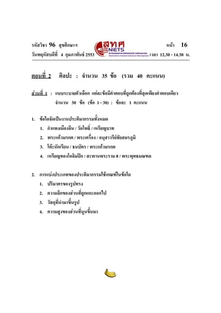 รหัสวิชา 96 สุขศึกษาฯ หน้า 16 
วันพฤหัสบดีที่ 4 กุมภาพันธ์ 2553 เวลา 12.30 - 14.30 น. 
ตอนที่ 2 ศิลปะ : จำนวน 35 ข้อ (รวม 40 คะแนน) 
ส่วนที่ 1 : แบบระบายตัวเลือก แต่ละข้อมีคำตอบที่ถูกต้องที่สุดเพียงคำตอบเดียว 
จำนวน 30 ข้อ (ข้อ 1 - 30) : ข้อละ 1 คะแนน 
1. ข้อใดจัดเป็นงานประติมากรรมทั้งหมด 
1. กำแพงเมืองจีน / วัดโพธิ์ / เหรียญบาท 
2. พระแก้วมรกต / พระเครื่อง / อนุสาวรีย์ชัยสมรภูมิ 
3. โต๊ะนักเรียน / ธนบัตร / พระแก้วมรกต 
4. เหรียญทองโอลิมปิก / สะพานพระราม 8 / พระพุทธมณฑล 
2. การแบ่งประเภทของประติมากรรมใช้เกณฑ์ในข้อใด 
1. ปริมาตรของรูปทรง 
2. ความลึกของส่วนที่ถูกแกะออกไป 
3. วัสดุที่นำมาขึ้นรูป 
4. ความสูงของส่วนที่นูนขึ้นมา 
 