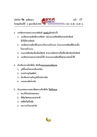 รหัสวิชา 96 สุขศึกษาฯ หน้า 17 
วันพฤหัสบดีที่ 4 กุมภาพันธ์ 2553 เวลา 12.30 - 14.30 น. 
3. งานจิตรกรรมและงานภาพพิมพ์ แตกต่างกันอย่างไร 
1. งานจิตรกรรมจัดเป็นงานศิลปะ แต่งานภาพพิมพ์เกิดจากแท่นพิมพ์ 
จึงไม่ใช่งานศิลปะ 
2. งานจิตรกรรมต้องใช้เวลานานในการสร้างงาน ส่วนงานภาพพิมพ์ใช้เวลาสั้น 
ในการสร้างงาน 
3. งานภาพพิมพ์จะต้องมีแม่พิมพ์ ส่วนงานจิตรกรรมไม่เกี่ยวข้องกับแท่นพิมพ์ 
4. งานจิตรกรรมสามารถทำซ้ำได้ ส่วนงานภาพพิมพ์ไม่สามารถทำซ้ำได้ 
4. ประติมากรรมในข้อใด จัดเป็นกระบวนการเชิงบวก 
1. รูปปั้นหน้าคนจากดินเหนียว 
2. บานประตูวัดสุทัศน์ 
3. ประติมากรรมหินรูปเจ้าแม่กวนอิม 
4. งานแกะสลักน้ำแข็ง 
5. ประเภทของงานสถาปัตยกรรมในข้อใด ไม่เข้าพวก 
1. พระที่นั่งอนันตสมาคม 
2. พิพิธภัณฑสถานแห่งชาติ 
3. เจดีย์ศรีสุริโยทัย 
4. พระราชวังบางปะอิน 
 