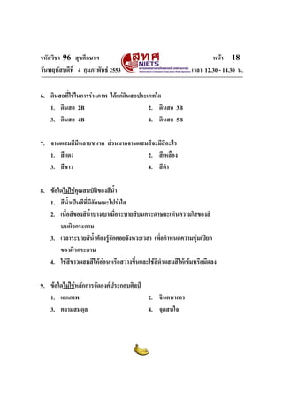 รหัสวิชา 96 สุขศึกษาฯ หน้า 18 
วันพฤหัสบดีที่ 4 กุมภาพันธ์ 2553 เวลา 12.30 - 14.30 น. 
6. ดินสอที่ใช้ในการร่างภาพ ได้แก่ดินสอประเภทใด 
1. ดินสอ 2B 2. ดินสอ 3B 
3. ดินสอ 4B 4. ดินสอ 5B 
7. จานผสมสีมีหลายขนาด ส่วนมากจานผสมสีจะมีสีอะไร 
1. สีแดง 2. สีเหลือง 
3. สีขาว 4. สีดำ 
8. ข้อใดไม่ใช่คุณสมบัติของสีน้ำ 
1. สีน้ำเป็นสีที่มีลักษณะโปร่งใส 
2. เนื้อสีของสีน้ำบางเบาเมื่อระบายสีบนกระดาษจะเห็นความใสของสี 
บนผิวกระดาษ 
3. เวลาระบายสีน้ำต้องรู้จักคอยจังหวะเวลา เพื่อกำหนดความชุ่มเปียก 
ของผิวกระดาษ 
4. ใช้สีขาวผสมสีให้อ่อนหรือสว่างขึ้นและใช้สีดำผสมสีให้เข้มหรือมืดลง 
9. ข้อใดไม่ใช่หลักการจัดองค์ประกอบศิลป์ 
1. เอกภาพ 2. จินตนาการ 
3. ความสมดุล 4. จุดสนใจ 
 
