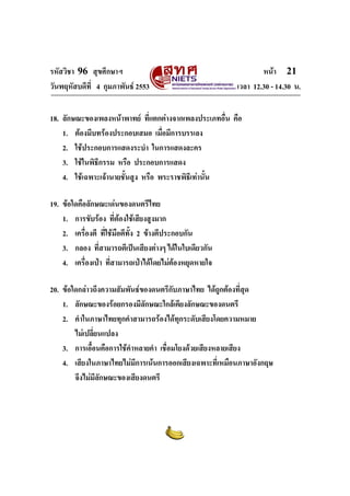 รหัสวิชา 96 สุขศึกษาฯ หน้า 21 
วันพฤหัสบดีที่ 4 กุมภาพันธ์ 2553 เวลา 12.30 - 14.30 น. 
18. ลักษณะของเพลงหน้าพาทย์ ที่แตกต่างจากเพลงประเภทอื่น คือ 
1. ต้องมีบทร้องประกอบเสมอ เมื่อมีการบรรเลง 
2. ใช้ประกอบการแสดงระบำ ในการแสดงละคร 
3. ใช้ในพิธีกรรม หรือ ประกอบการแสดง 
4. ใช้เฉพาะเจ้านายชั้นสูง หรือ พระราชพิธีเท่านั้น 
19. ข้อใดคือลักษณะเด่นของดนตรีไทย 
1. การขับร้อง ที่ต้องใช้เสียงสูงมาก 
2. เครื่องตี ที่ใช้มือตีทั้ง 2 ข้างตีประกอบกัน 
3. กลอง ที่สามารถตีเป็นเสียงต่างๆ ได้ในใบเดียวกัน 
4. เครื่องเป่า ที่สามารถเป่าได้โดยไม่ต้องหยุดหายใจ 
20. ข้อใดกล่าวถึงความสัมพันธ์ของดนตรีกับภาษาไทย ได้ถูกต้องที่สุด 
1. ลักษณะของร้อยกรองมีลักษณะใกล้เคียงลักษณะของดนตรี 
2. คำในภาษาไทยทุกคำสามารถร้องได้ทุกระดับเสียงโดยความหมาย 
ไม่เปลี่ยนแปลง 
3. การเอื้อนคือการใช้คำหลายคำ เชื่อมโยงด้วยเสียงหลายเสียง 
4. เสียงในภาษาไทยไม่มีการเน้นการออกเสียงเฉพาะที่เหมือนภาษาอังกฤษ 
จึงไม่มีลักษณะของเสียงดนตรี 
 