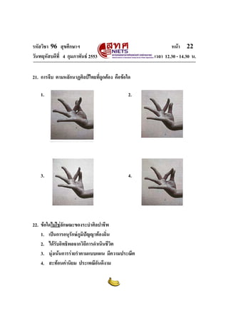 รหัสวิชา 96 สุขศึกษาฯ หน้า 22 
วันพฤหัสบดีที่ 4 กุมภาพันธ์ 2553 เวลา 12.30 - 14.30 น. 
21. การจีบ ตามหลักนาฏศิลป์ไทยที่ถูกต้อง คือข้อใด 
1. 2. 
3. 4. 
22. ข้อใดไม่ใช่ลักษณะของระบำศิลปาชีพ 
1. เป็นการอนุรักษ์ภูมิปัญญาท้องถิ่น 
2. ได้รับอิทธิพลจากวิถีการดำเนินชีวิต 
3. มุ่งเน้นการร่ายรำตามแบบแผน มีความประณีต 
4. สะท้อนค่านิยม ประเพณีอันดีงาม 
 