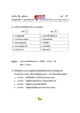 รหัสวิชา 96 สุขศึกษาฯ หน้า 27 
วันพฤหัสบดีที่ 4 กุมภาพันธ์ 2553 เวลา 12.30 - 14.30 น. 
34. องค์ประกอบในข้อใดแสดงถึง “ความสมดุล” 
กลุ่ม A กลุ่ม B 
1. พระปฐมเจดีย์ 1. อนุสาวรีย์เทพีเสรีภาพ 
2. สะพานพระรามแปด 2. กำแพงเมืองจีน 
3. จิตรกรรมฝาผนัง 3. หอไอเฟิล 
4. พระบรมรูปทรงม้า 4. หอเอนปิซ่า 
5. ลายกระหนก 5. สโตนเฮนจ์ 
ส่วนที่ 3 : แบบระบายตัวเลือกมากกว่า 1 ตัวเลือก : จำนวน 1 ข้อ 
ข้อละ 2 คะแนน 
35. ข้อใดจัดเป็นการแสดงนาฏศิลป์ประยุกต์โดยใช้หลักองค์ประกอบศิลป์มาเป็น 
ส่วนหนึ่งของการแสดง (มีคำตอบที่ถูกต้องมากกว่า 1 ข้อ ต้องตอบให้ครบทุกข้อ) 
1. การร่ายรำ โดยใช้ผ้าเส้นยาว เป็นส่วนประกอบการแสดง 
2. การร่ายรำ โดยผู้แสดงอยู่หลังม่านขาว ผู้ชมเห็นเพียงเงาดำ 
3. การร่ายรำ โดยผู้แสดงแต่งกายสีสันไม่ซ้ำกัน 
4. การร่ายรำ โดยผู้แสดงถือพู่กันวาดภาพประกอบการแสดง 
 