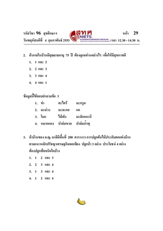 รหัสวิชา 96 สุขศึกษาฯ หน้า 29 
วันพฤหัสบดีที่ 4 กุมภาพันธ์ 2553 เวลา 12.30 - 14.30 น. 
2. ถ้าภายในบ้านมีคุณยายอายุ 75 ปี ต้องดูแลท่านอย่างไร เพื่อให้มีสุขภาพดี 
1. 1 และ 2 
2. 2 และ 3 
3. 3 และ 4 
4. 4 และ 1 
ข้อมูลนี้ใช้ตอบคำถามข้อ 3 
1. ข่า ตะไคร้ มะกรูด 
2. มะม่วง มะละกอ แค 
3. โมก ไม้เต็ง มะฮ็อกกะนี 
4. หมากแดง ปาล์มขวด ปาล์มน้ำพุ 
3. ถ้าบ้านของ ด.ญ. มาลีมีพื้นที่ 200 ตารางวา การปลูกต้นไม้ประดับตกแต่งบ้าน 
ตามแนวหลักปรัชญาเศรษฐกิจพอเพียง ปลูกป่า 3 อย่าง ประโยชน์ 4 อย่าง 
ต้องปลูกพืชชนิดใดบ้าง 
1. 1 2 และ 3 
2. 2 3 และ 4 
3. 1 3 และ 4 
4. 1 2 และ 4 
 