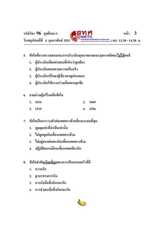 รหัสวิชา 96 สุขศึกษาฯ หน้า 3 
วันพฤหัสบดีที่ 4 กุมภาพันธ์ 2553 เวลา 12.30 - 14.30 น. 
5. ข้อใดที่การตรวจสอบและการประเมินสุขภาพกายและสุขภาพจิตจะไม่ได้ผลดี 
1. ผู้ประเมินเลือกคำตอบที่เห็นว่าถูกต้อง 
2. ผู้ประเมินตอบตามความเป็นจริง 
3. ผู้ประเมินปรึกษาผู้เชี่ยวชาญก่อนตอบ 
4. ผู้ประเมินให้ความร่วมมือตอบทุกข้อ 
6. สายด่วนผู้บริโภคคือข้อใด 
1. 1616 2. 1669 
3. 1515 4. 1556 
7. ข้อใดเป็นการวางตัวต่อเพศตรงข้ามที่เหมาะสมที่สุด 
1. พูดคุยเท่าที่จำเป็นเท่านั้น 
2. ไม่พูดคุยกับเพื่อนเพศตรงข้าม 
3. ไม่อยู่สองต่อสองกับเพื่อนเพศตรงข้าม 
4. ปฏิบัติตนเหมือนเพื่อนเพศเดียวกัน 
8. ข้อใดสำคัญน้อยที่สุดของการเป็นครอบครัวที่ดี 
1. ความรัก 
2. ฐานะทางการเงิน 
3. การนับถือซึ่งกันและกัน 
4. การช่วยเหลือซึ่งกันและกัน 
 