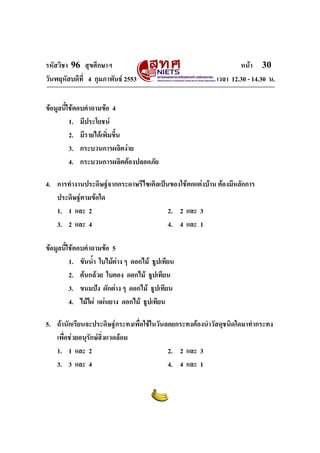 รหัสวิชา 96 สุขศึกษาฯ หน้า 30 
วันพฤหัสบดีที่ 4 กุมภาพันธ์ 2553 เวลา 12.30 - 14.30 น. 
ข้อมูลนี้ใช้ตอบคำถามข้อ 4 
1. มีประโยชน์ 
2. มีรายได้เพิ่มขึ้น 
3. กระบวนการผลิตง่าย 
4. กระบวนการผลิตต้องปลอดภัย 
4. การทำงานประดิษฐ์จากกระดาษรีไซเคิลเป็นของใช้ตกแต่งบ้าน ต้องมีหลักการ 
ประดิษฐ์ตามข้อใด 
1. 1 และ 2 2. 2 และ 3 
3. 2 และ 4 4. 4 และ 1 
ข้อมูลนี้ใช้ตอบคำถามข้อ 5 
1. ขันน้ำ ใบไม้ต่าง ๆ ดอกไม้ ธูปเทียน 
2. ต้นกล้วย ใบตอง ดอกไม้ ธูปเทียน 
3. ขนมปัง ผักต่าง ๆ ดอกไม้ ธูปเทียน 
4. ไม้ไผ่ แผ่นยาง ดอกไม้ ธูปเทียน 
5. ถ้านักเรียนจะประดิษฐ์กระทงเพื่อใช้ในวันลอยกระทงต้องนำวัสดุชนิดใดมาทำกระทง 
เพื่อช่วยอนุรักษ์สิ่งแวดล้อม 
1. 1 และ 2 2. 2 และ 3 
3. 3 และ 4 4. 4 และ 1 
 