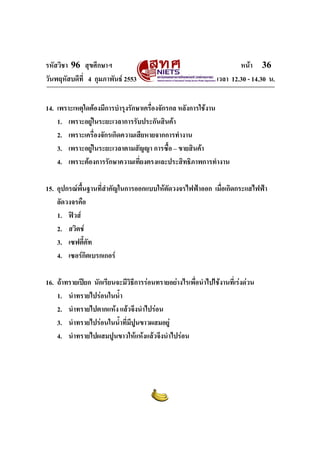 รหัสวิชา 96 สุขศึกษาฯ หน้า 36 
วันพฤหัสบดีที่ 4 กุมภาพันธ์ 2553 เวลา 12.30 - 14.30 น. 
14. เพราะเหตุใดต้องมีการบำรุงรักษาเครื่องจักรกล หลังการใช้งาน 
1. เพราะอยู่ในระยะเวลาการรับประกันสินค้า 
2. เพราะเครื่องจักรเกิดความเสียหายจากการทำงาน 
3. เพราะอยู่ในระยะเวลาตามสัญญา การซื้อ – ขายสินค้า 
4. เพราะต้องการรักษาความเที่ยงตรงและประสิทธิภาพการทำงาน 
15. อุปกรณ์พื้นฐานที่สำคัญในการออกแบบให้ตัดวงจรไฟฟ้าออก เมื่อเกิดกระแสไฟฟ้า 
ลัดวงจรคือ 
1. ฟิวส์ 
2. สวิตช์ 
3. เซฟตี้คัท 
4. เซอร์กิตเบรกเกอร์ 
16. ถ้าทรายเปียก นักเรียนจะมีวิธีการร่อนทรายอย่างไรเพื่อนำไปใช้งานที่เร่งด่วน 
1. นำทรายไปร่อนในน้ำ 
2. นำทรายไปตากแห้ง แล้วจึงนำไปร่อน 
3. นำทรายไปร่อนในน้ำที่มีปูนขาวผสมอยู่ 
4. นำทรายไปผสมปูนขาวให้แห้งแล้วจึงนำไปร่อน 
 