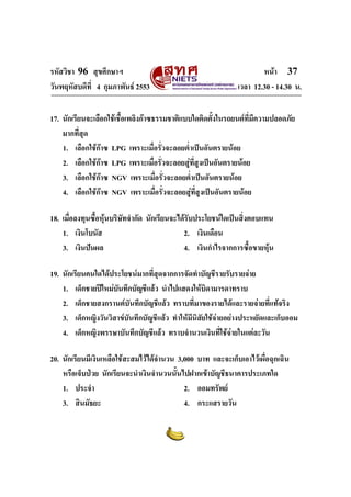รหัสวิชา 96 สุขศึกษาฯ หน้า 37 
วันพฤหัสบดีที่ 4 กุมภาพันธ์ 2553 เวลา 12.30 - 14.30 น. 
17. นักเรียนจะเลือกใช้เชื้อเพลิงก๊าซธรรมชาติแบบใดติดตั้งในรถยนต์ที่มีความปลอดภัย 
มากที่สุด 
1. เลือกใช้ก๊าซ LPG เพราะเมื่อรั่วจะลอยต่ำเป็นอันตรายน้อย 
2. เลือกใช้ก๊าซ LPG เพราะเมื่อรั่วจะลอยสู่ที่สูงเป็นอันตรายน้อย 
3. เลือกใช้ก๊าซ NGV เพราะเมื่อรั่วจะลอยต่ำเป็นอันตรายน้อย 
4. เลือกใช้ก๊าซ NGV เพราะเมื่อรั่วจะลอยสู่ที่สูงเป็นอันตรายน้อย 
18. เมื่อลงทุนซื้อหุ้นบริษัทจำกัด นักเรียนจะได้รับประโยชน์ใดเป็นสิ่งตอบแทน 
1. เงินโบนัส 2. เงินเดือน 
3. เงินปันผล 4. เงินกำไรจากการซื้อขายหุ้น 
19. นักเรียนคนใดได้ประโยชน์มากที่สุดจากการจัดทำบัญชีรายรับรายจ่าย 
1. เด็กชายปีใหม่บันทึกบัญชีแล้ว นำไปแสดงให้บิดามารดาทราบ 
2. เด็กชายสงกรานต์บันทึกบัญชีแล้ว ทราบที่มาของรายได้และรายจ่ายที่แท้จริง 
3. เด็กหญิงวันวิสาข์บันทึกบัญชีแล้ว ทำให้มีนิสัยใช้จ่ายอย่างประหยัดและเก็บออม 
4. เด็กหญิงพรรษาบันทึกบัญชีแล้ว ทราบจำนวนเงินที่ใช้จ่ายในแต่ละวัน 
20. นักเรียนมีเงินเหลือใช้สะสมไว้ได้จำนวน 3,000 บาท และจะเก็บเอาไว้เผื่อฉุกเฉิน 
หรือเจ็บป่วย นักเรียนจะนำเงินจำนวนนั้นไปฝากเข้าบัญชีธนาคารประเภทใด 
1. ประจำ 2. ออมทรัพย์ 
3. สินมัธยะ 4. กระแสรายวัน 
 