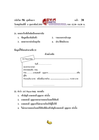 รหัสวิชา 96 สุขศึกษาฯ หน้า 38 
วันพฤหัสบดีที่ 4 กุมภาพันธ์ 2553 เวลา 12.30 - 14.30 น. 
21. เอกสารในข้อใดจัดเป็นเอกสารลับ 
1. ข้อมูลเกี่ยวกับสินค้า 2. รายงานการประชุม 
3. เอกสารการดำเนินธุรกิจ 4. ประวัติพนักงาน 
ข้อมูลนี้ใช้ตอบคำถามข้อ 22 
ตัวอย่างเช็ค 
วันที่................................ 
A/C Payee Only 
ธนาคารบางกอก 
สาขาคลองตัน กทม. 
จ่าย ...............นายแสนดี บุญมาก....................................................................หรือ 
ผู้ถือ 
จำนวนเงิน (บาท) หนึ่งหมื่นบาทถ้วน ……………………..10,000 บาท 
................................................... 
22. คำว่า A/C Payee Only หมายถึง 
1. เข้าบัญชี นายแสนดี บุญมาก เท่านั้น 
2. นายแสนดี บุญมากสามารถถอนเงินสดได้ทันที 
3. นายแสนดี บุญมากไม่สามารถโอนให้ผู้อื่นได้ 
4. ไม่สามารถถอนเงินสดได้ทันทีต้องเข้าบัญชีนายแสนดี บุญมาก เท่านั้น 
 